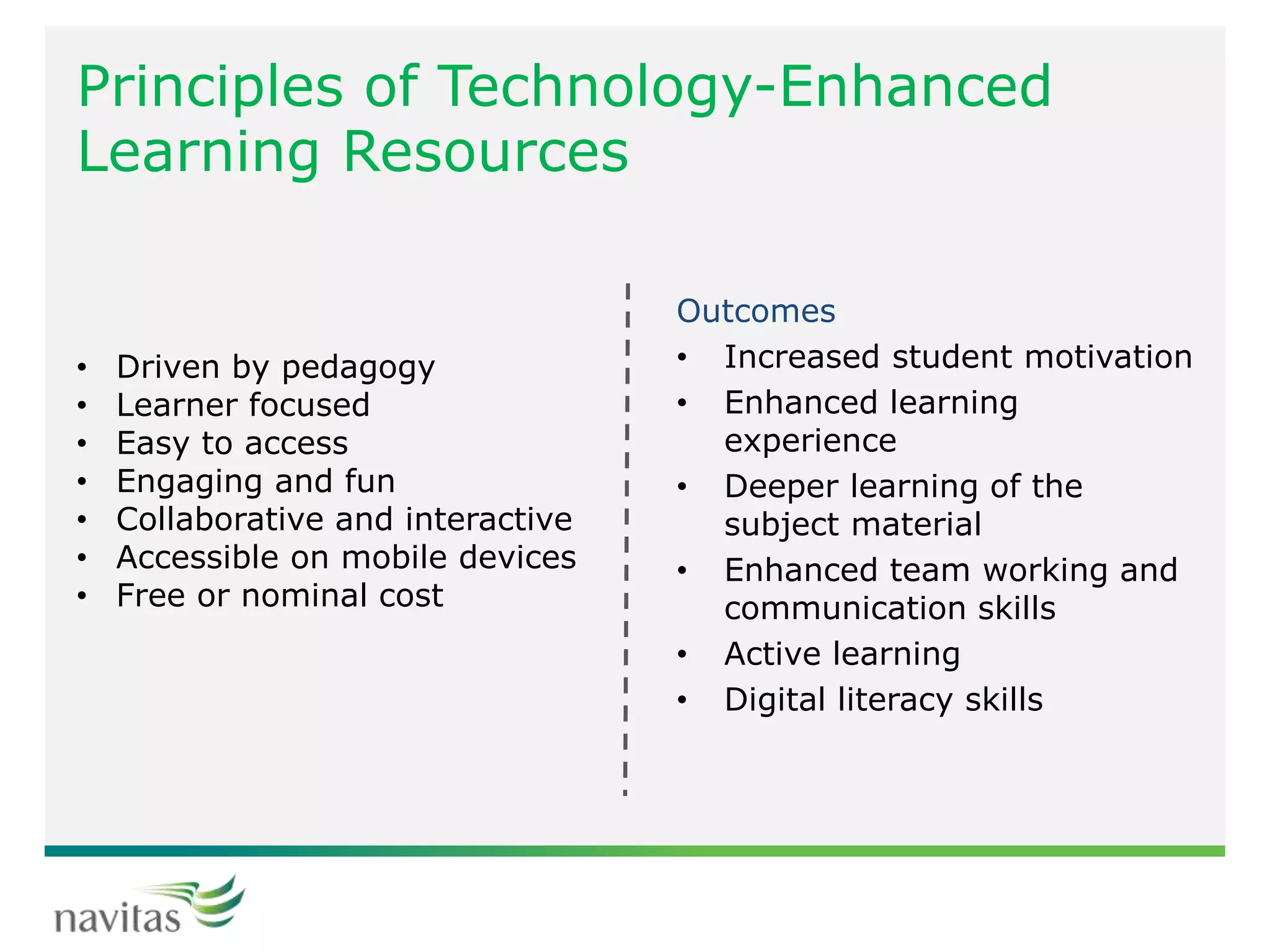 Principles of Technology-Enhanced
Learning Resources
Outcomes
• Increased student motivation
• Enhanced learning
experience
• Deeper learning of the
subject material
• Enhanced team working and
communication skills
• Active learning
• Digital literacy skills
• Driven by pedagogy
• Learner focused
• Easy to access
• Engaging and fun
• Collaborative and interactive
• Accessible on mobile devices
• Free or nominal cost
 