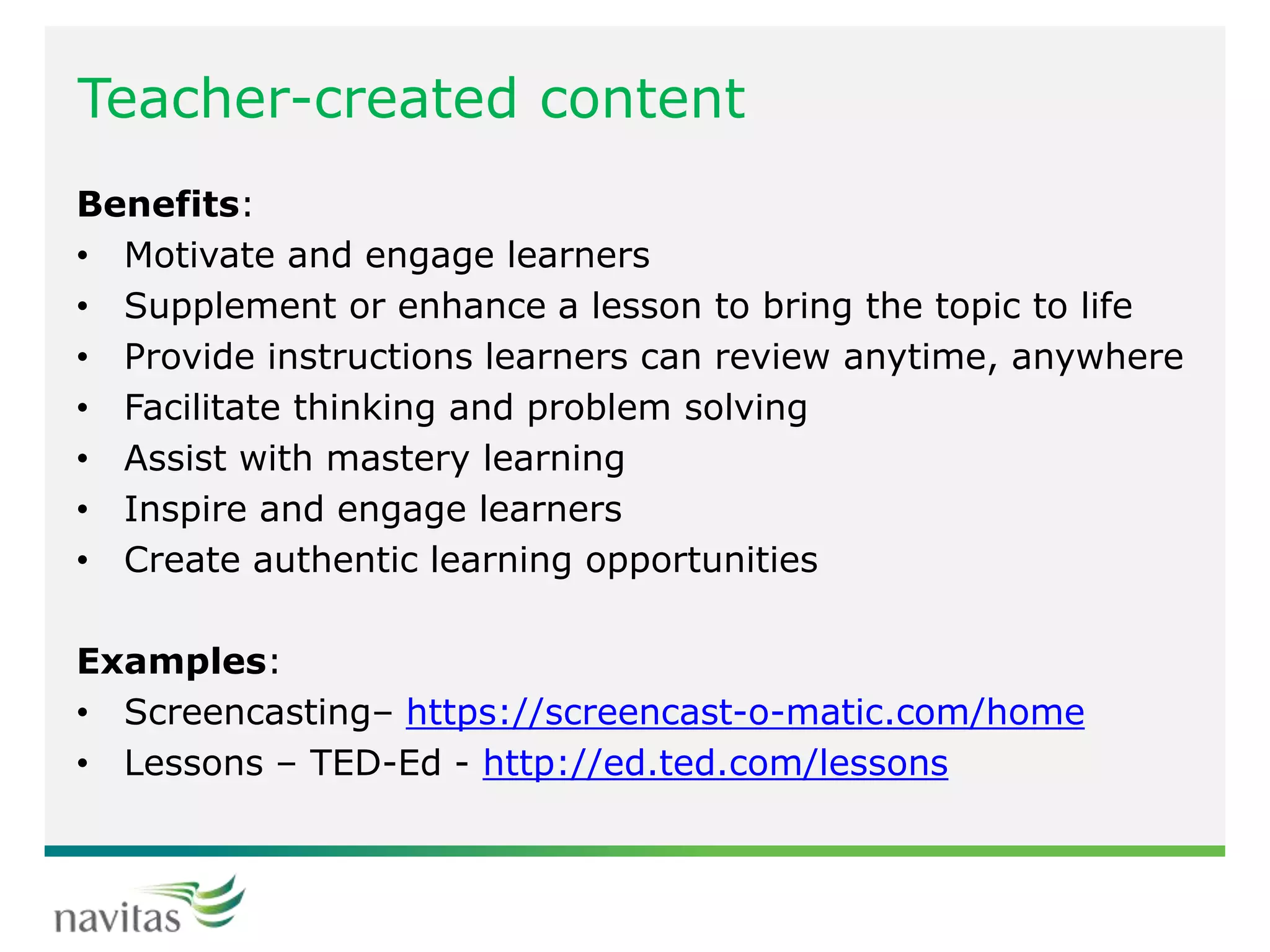 Teacher-created content
Benefits:
• Motivate and engage learners
• Supplement or enhance a lesson to bring the topic to life
• Provide instructions learners can review anytime, anywhere
• Facilitate thinking and problem solving
• Assist with mastery learning
• Inspire and engage learners
• Create authentic learning opportunities
Examples:
• Screencasting– https://screencast-o-matic.com/home
• Lessons – TED-Ed - http://ed.ted.com/lessons
 