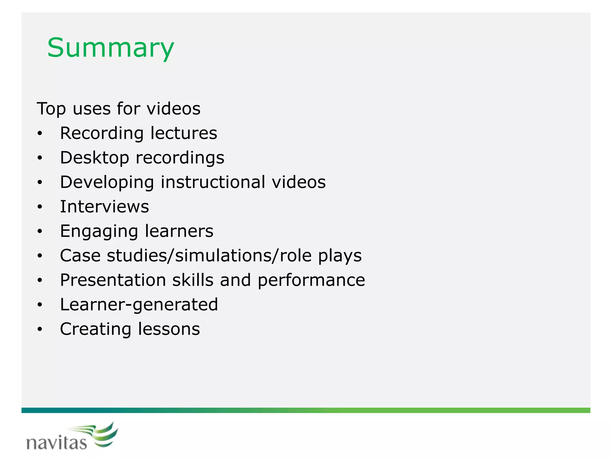 Summary
Top uses for videos
• Recording lectures
• Desktop recordings
• Developing instructional videos
• Interviews
• Engaging learners
• Case studies/simulations/role plays
• Presentation skills and performance
• Learner-generated
• Creating lessons
 