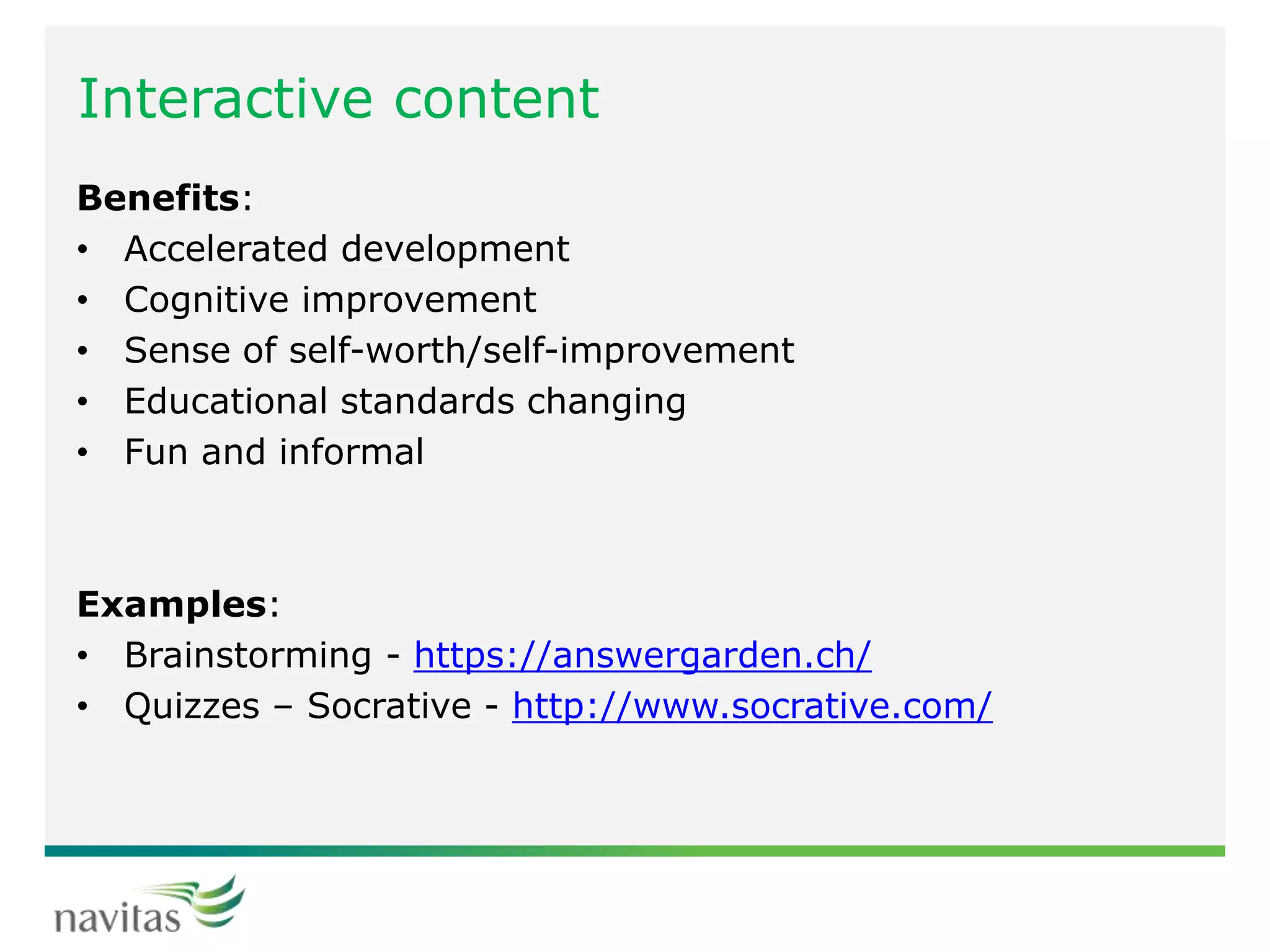 Interactive content
Benefits:
• Accelerated development
• Cognitive improvement
• Sense of self-worth/self-improvement
• Educational standards changing
• Fun and informal
Examples:
• Brainstorming - https://answergarden.ch/
• Quizzes – Socrative - http://www.socrative.com/
 