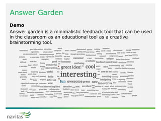 Answer Garden
Demo
Answer garden is a minimalistic feedback tool that can be used
in the classroom as an educational tool as a creative
brainstorming tool.
 