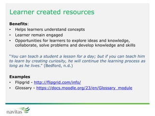 Learner created resources
Benefits:
• Helps learners understand concepts
• Learner remain engaged
• Opportunities for learners to explore ideas and knowledge,
collaborate, solve problems and develop knowledge and skills
“You can teach a student a lesson for a day; but if you can teach him
to learn by creating curiosity, he will continue the learning process as
long as he lives.” (Bedford, n.d.)
Examples
• Flipgrid - http://flipgrid.com/info/
• Glossary - https://docs.moodle.org/23/en/Glossary_module
 