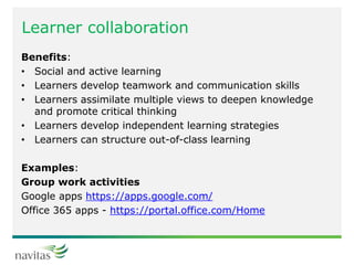 Learner collaboration
Benefits:
• Social and active learning
• Learners develop teamwork and communication skills
• Learners assimilate multiple views to deepen knowledge
and promote critical thinking
• Learners develop independent learning strategies
• Learners can structure out-of-class learning
Examples:
Group work activities
Google apps https://apps.google.com/
Office 365 apps - https://portal.office.com/Home
 