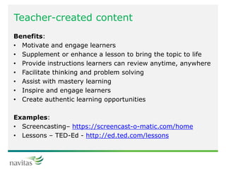 Teacher-created content
Benefits:
• Motivate and engage learners
• Supplement or enhance a lesson to bring the topic to life
• Provide instructions learners can review anytime, anywhere
• Facilitate thinking and problem solving
• Assist with mastery learning
• Inspire and engage learners
• Create authentic learning opportunities
Examples:
• Screencasting– https://screencast-o-matic.com/home
• Lessons – TED-Ed - http://ed.ted.com/lessons
 