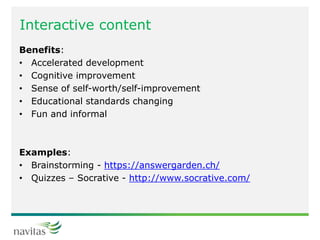 Interactive content
Benefits:
• Accelerated development
• Cognitive improvement
• Sense of self-worth/self-improvement
• Educational standards changing
• Fun and informal
Examples:
• Brainstorming - https://answergarden.ch/
• Quizzes – Socrative - http://www.socrative.com/
 