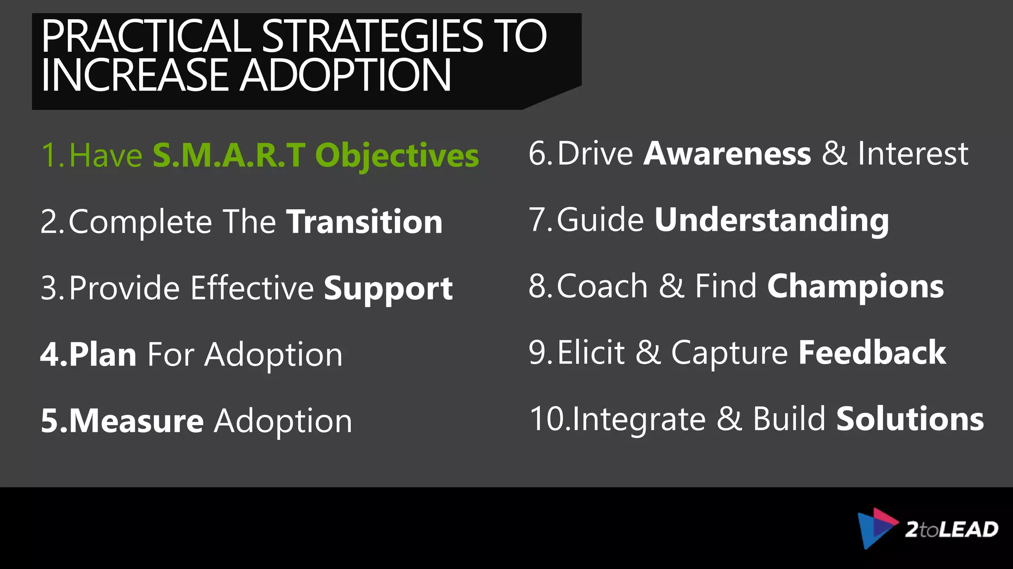 PRACTICAL STRATEGIES TO
INCREASE ADOPTION
1.Impact Business Objectives
2.Complete The Transition
3.Provide Effective Support
4.Plan For Adoption
5.Measure Adoption
6.Drive Awareness & Interest
7.Guide Understanding
8.Coach & Find Champions
9.Elicit & Capture Feedback
10.Integrate & Build Solutions
 