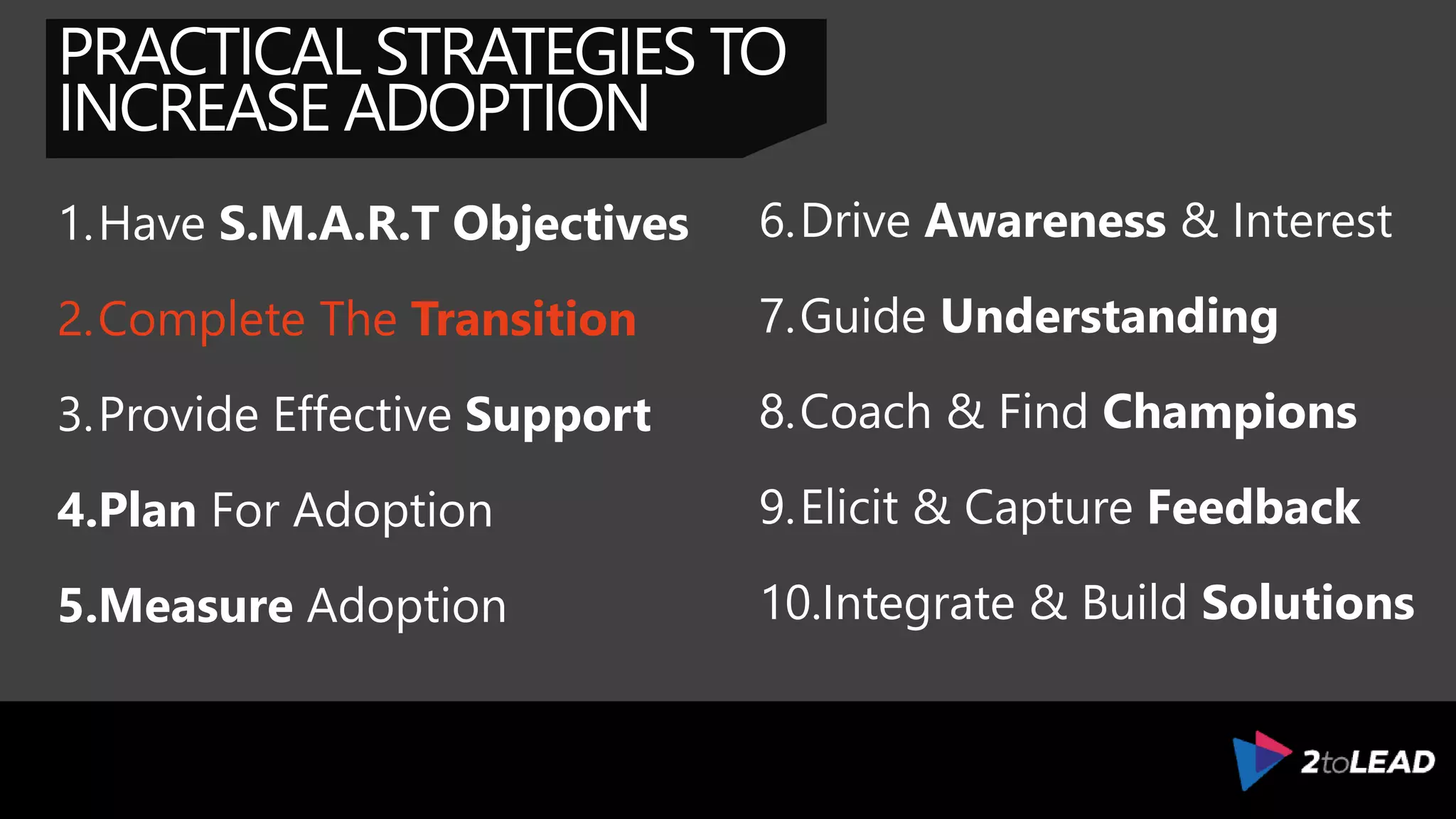PRACTICAL STRATEGIES TO
INCREASE ADOPTION
1.Have S.M.A.R.T Objectives
2.Complete The Transition
3.Provide Effective Support
4.Plan For Adoption
5.Measure Adoption
6.Drive Awareness & Interest
7.Guide Understanding
8.Coach & Find Champions
9.Elicit & Capture Feedback
10.Integrate & Build Solutions
 