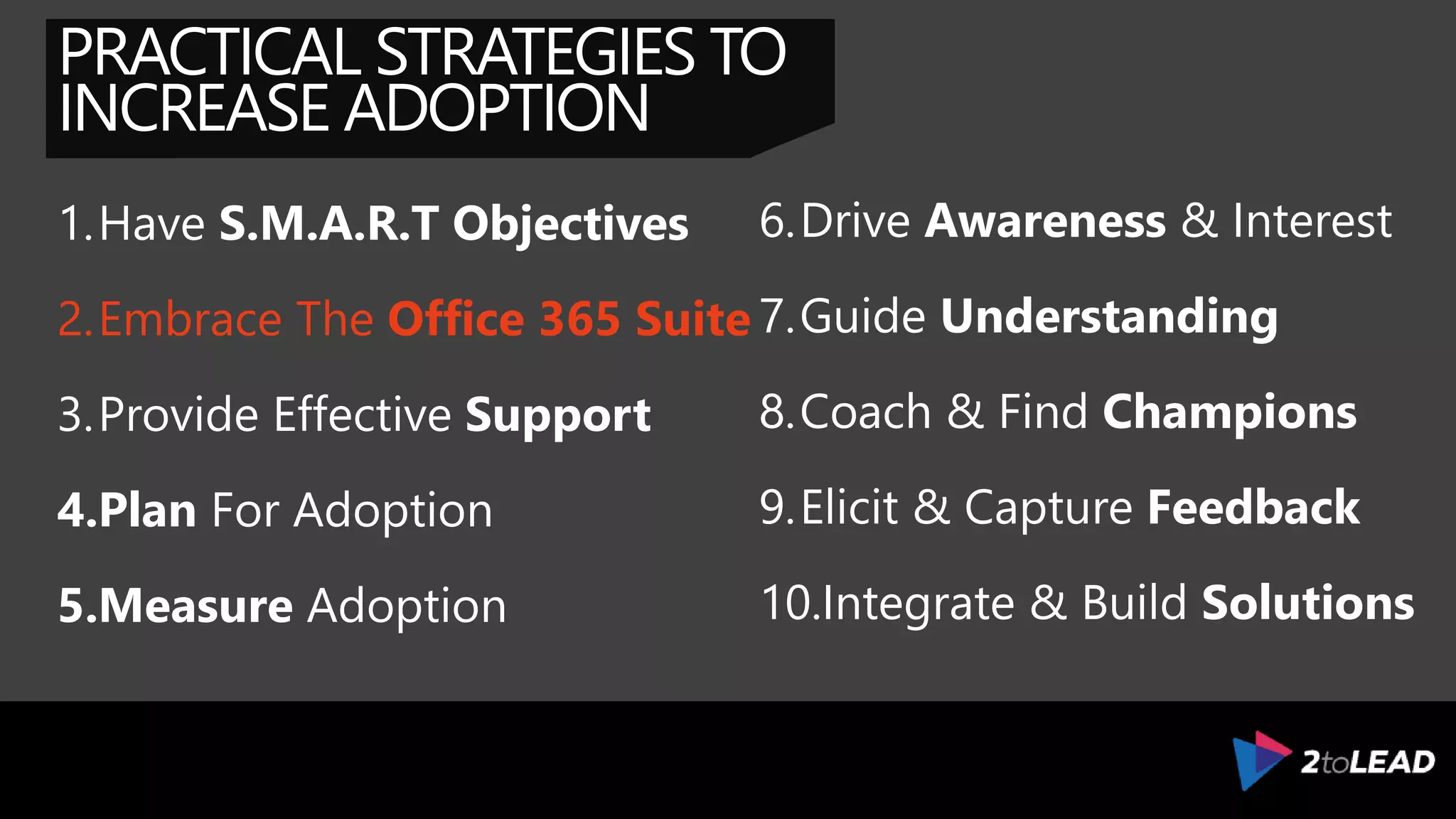 PRACTICAL STRATEGIES TO
INCREASE ADOPTION
1.Have S.M.A.R.T Objectives
2.Complete The Transition
3.Provide Effective Support
4.Plan For Adoption
5.Measure Adoption
6.Drive Awareness & Interest
7.Guide Understanding
8.Coach & Find Champions
9.Elicit & Capture Feedback
10.Integrate & Build Solutions
 