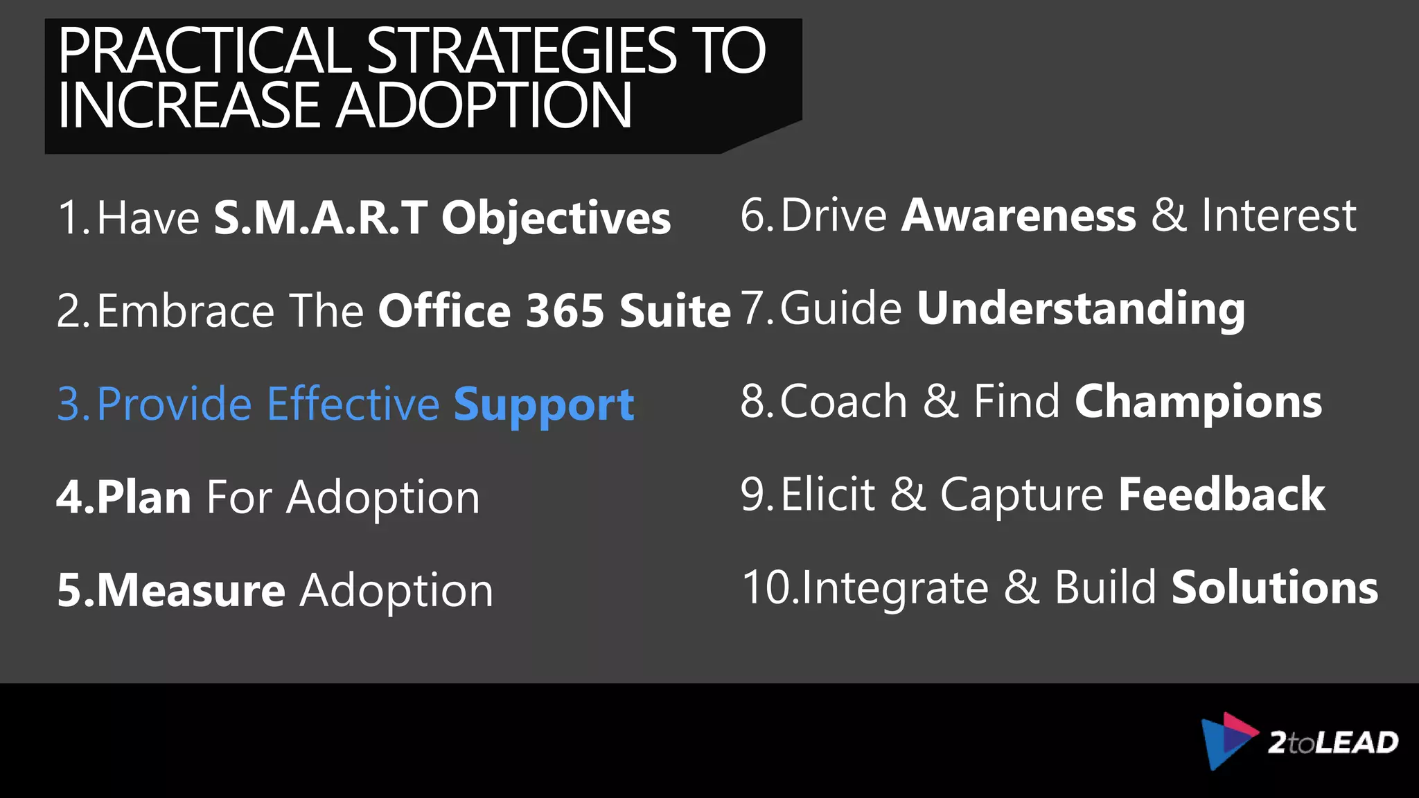 PRACTICAL STRATEGIES TO
INCREASE ADOPTION
1.Have S.M.A.R.T Objectives
2.Embrace The Office 365 Suite
3.Provide Effective Support
4.Plan For Adoption
5.Measure Adoption
6.Drive Awareness & Interest
7.Guide Understanding
8.Coach & Find Champions
9.Elicit & Capture Feedback
10.Integrate & Build Solutions
 