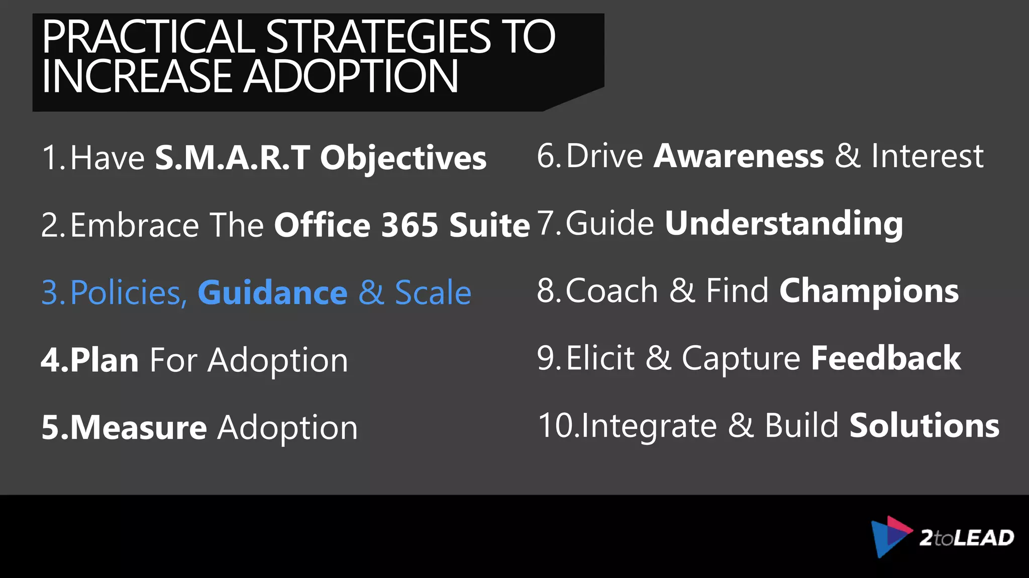 PRACTICAL STRATEGIES TO
INCREASE ADOPTION
1.Have S.M.A.R.T Objectives
2.Embrace The Office 365 Suite
3.Provide Effective Support
4.Plan For Adoption
5.Measure Adoption
6.Drive Awareness & Interest
7.Guide Understanding
8.Coach & Find Champions
9.Elicit & Capture Feedback
10.Integrate & Build Solutions
 