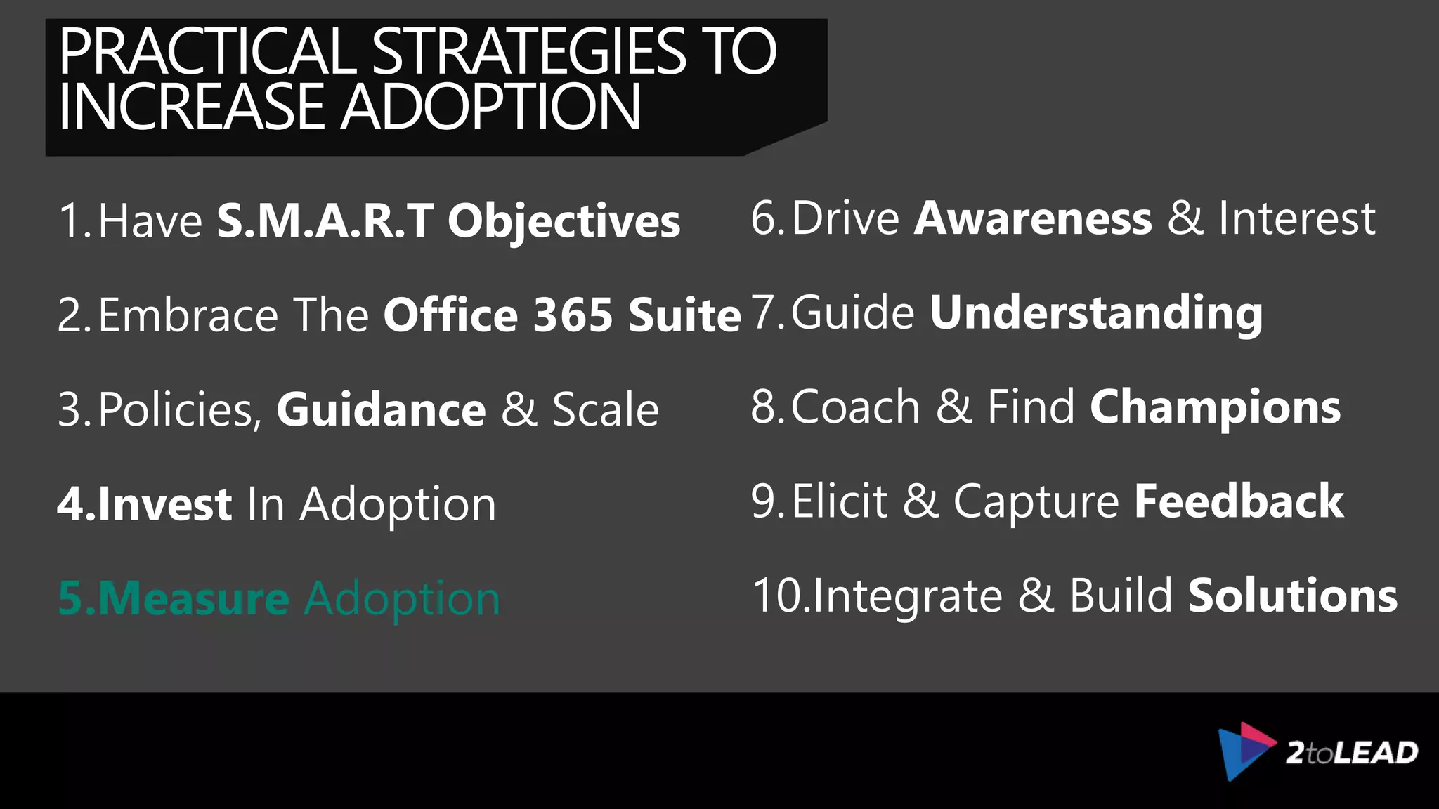 PRACTICAL STRATEGIES TO
INCREASE ADOPTION
1.Have S.M.A.R.T Objectives
2.Embrace The Office 365 Suite
3.Policies, Guidance & Scale
4.Invest In Adoption
5.Measure Adoption
6.Drive Awareness & Interest
7.Guide Understanding
8.Coach & Find Champions
9.Elicit & Capture Feedback
10.Integrate & Build Solutions
 