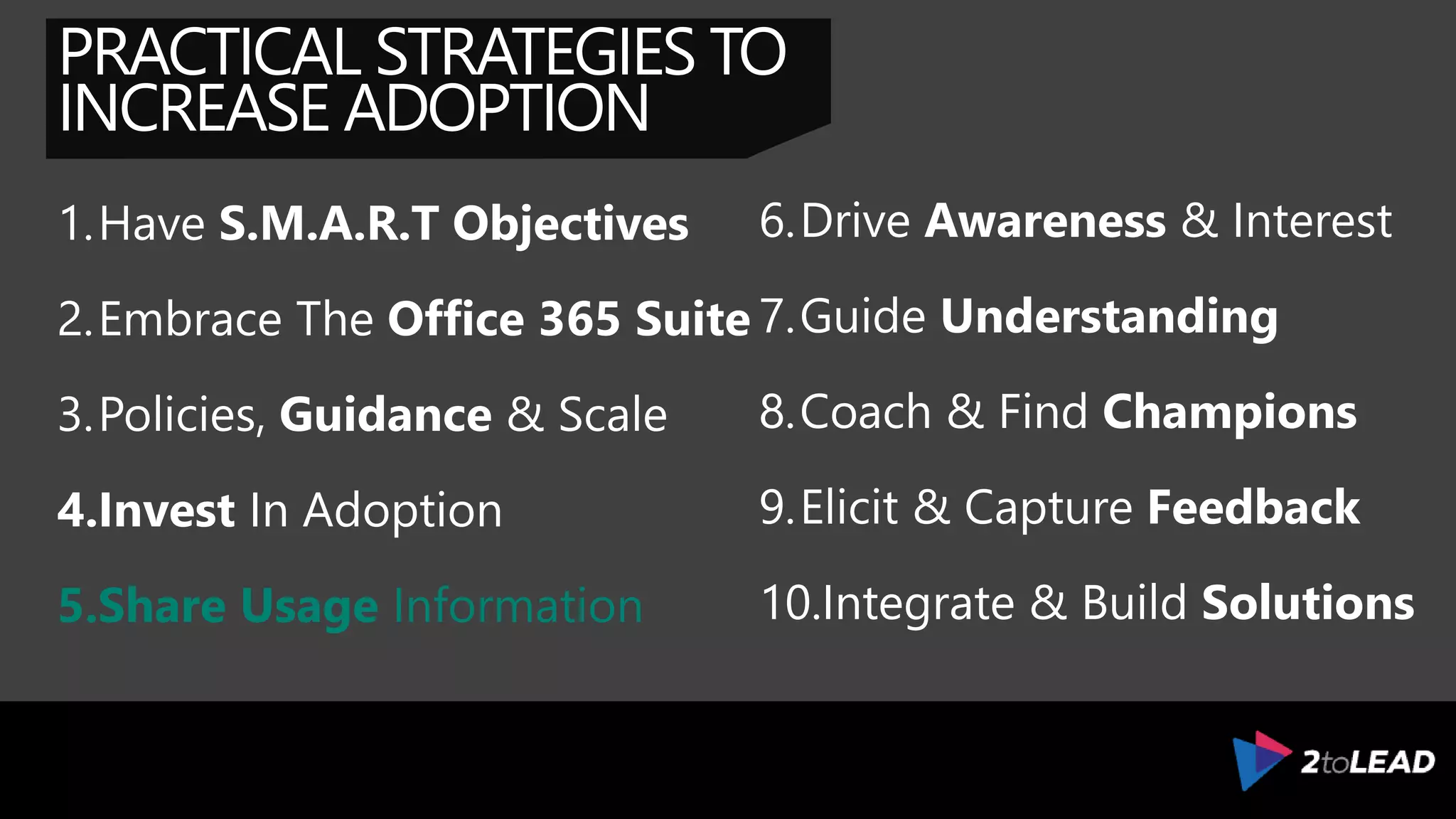 PRACTICAL STRATEGIES TO
INCREASE ADOPTION
1.Have S.M.A.R.T Objectives
2.Embrace The Office 365 Suite
3.Policies, Guidance & Scale
4.Invest In Adoption
5.Measure Adoption
6.Drive Awareness & Interest
7.Guide Understanding
8.Coach & Find Champions
9.Elicit & Capture Feedback
10.Integrate & Build Solutions
 