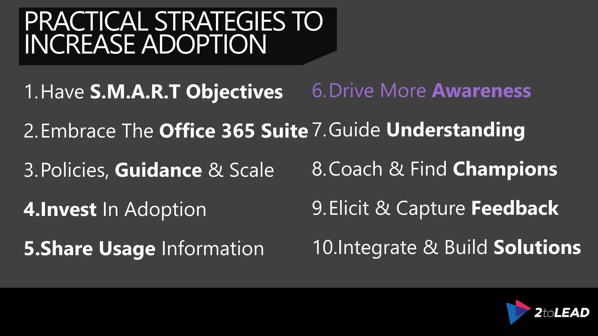 PRACTICAL STRATEGIES TO
INCREASE ADOPTION
1.Have S.M.A.R.T Objectives
2.Embrace The Office 365 Suite
3.Policies, Guidance & Scale
4.Invest In Adoption
5.Share Usage Information
6.Drive Awareness & Interest
7.Guide Understanding
8.Coach & Find Champions
9.Elicit & Capture Feedback
10.Integrate & Build Solutions
 