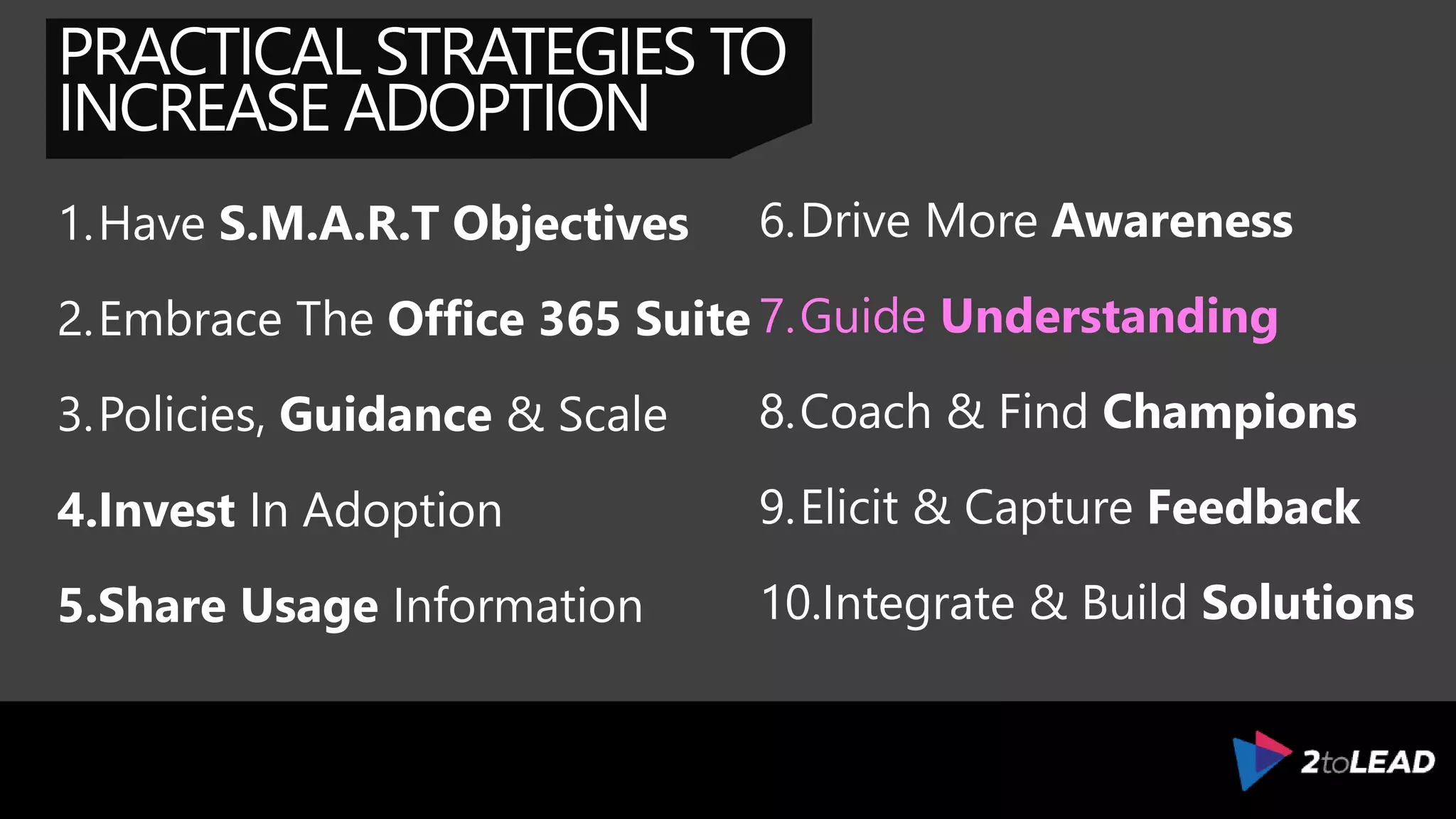 PRACTICAL STRATEGIES TO
INCREASE ADOPTION
1.Have S.M.A.R.T Objectives
2.Embrace The Office 365 Suite
3.Policies, Guidance & Scale
4.Invest In Adoption
5.Share Usage Information
6.Drive More Awareness
7.Guide Understanding
8.Coach & Find Champions
9.Elicit & Capture Feedback
10.Integrate & Build Solutions
 