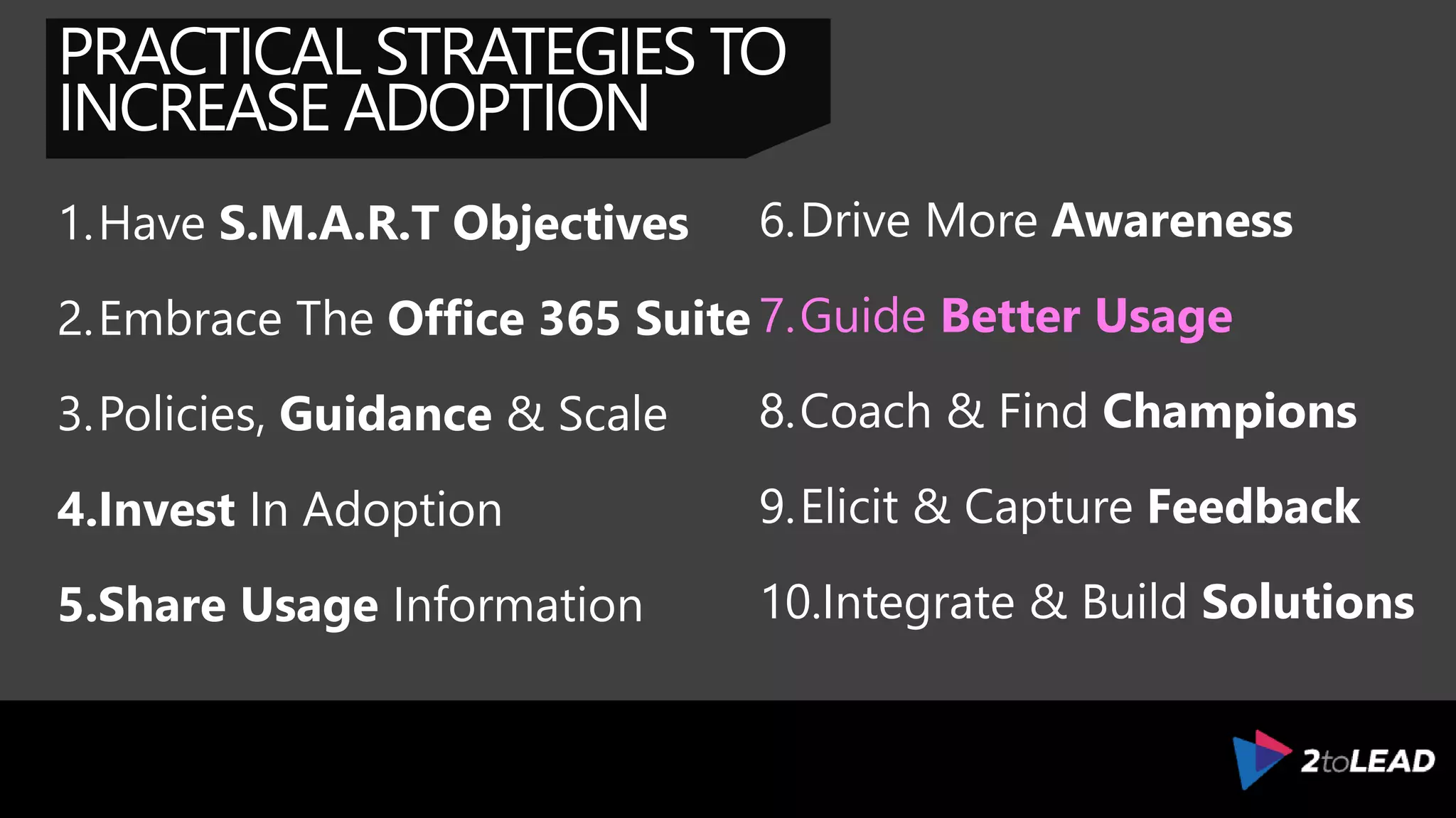 PRACTICAL STRATEGIES TO
INCREASE ADOPTION
1.Have S.M.A.R.T Objectives
2.Embrace The Office 365 Suite
3.Policies, Guidance & Scale
4.Invest In Adoption
5.Share Usage Information
6.Drive More Awareness
7.Guide Understanding
8.Coach & Find Champions
9.Elicit & Capture Feedback
10.Integrate & Build Solutions
 