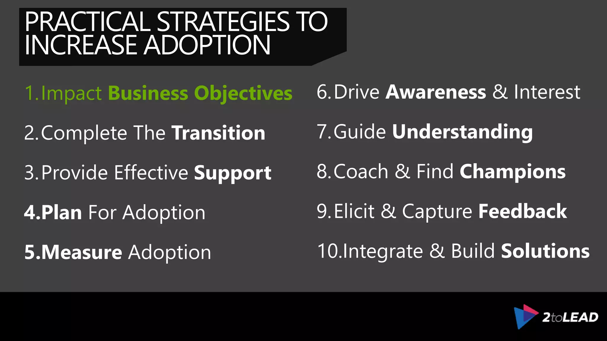 PRACTICAL STRATEGIES TO
INCREASE ADOPTION
1.Impact Business Objectives
2.Complete The Transition
3.Provide Effective Support
4.Plan For Adoption
5.Measure Adoption
6.Drive Awareness & Interest
7.Guide Understanding
8.Coach & Find Champions
9.Elicit & Capture Feedback
10.Integrate & Build Solutions
 