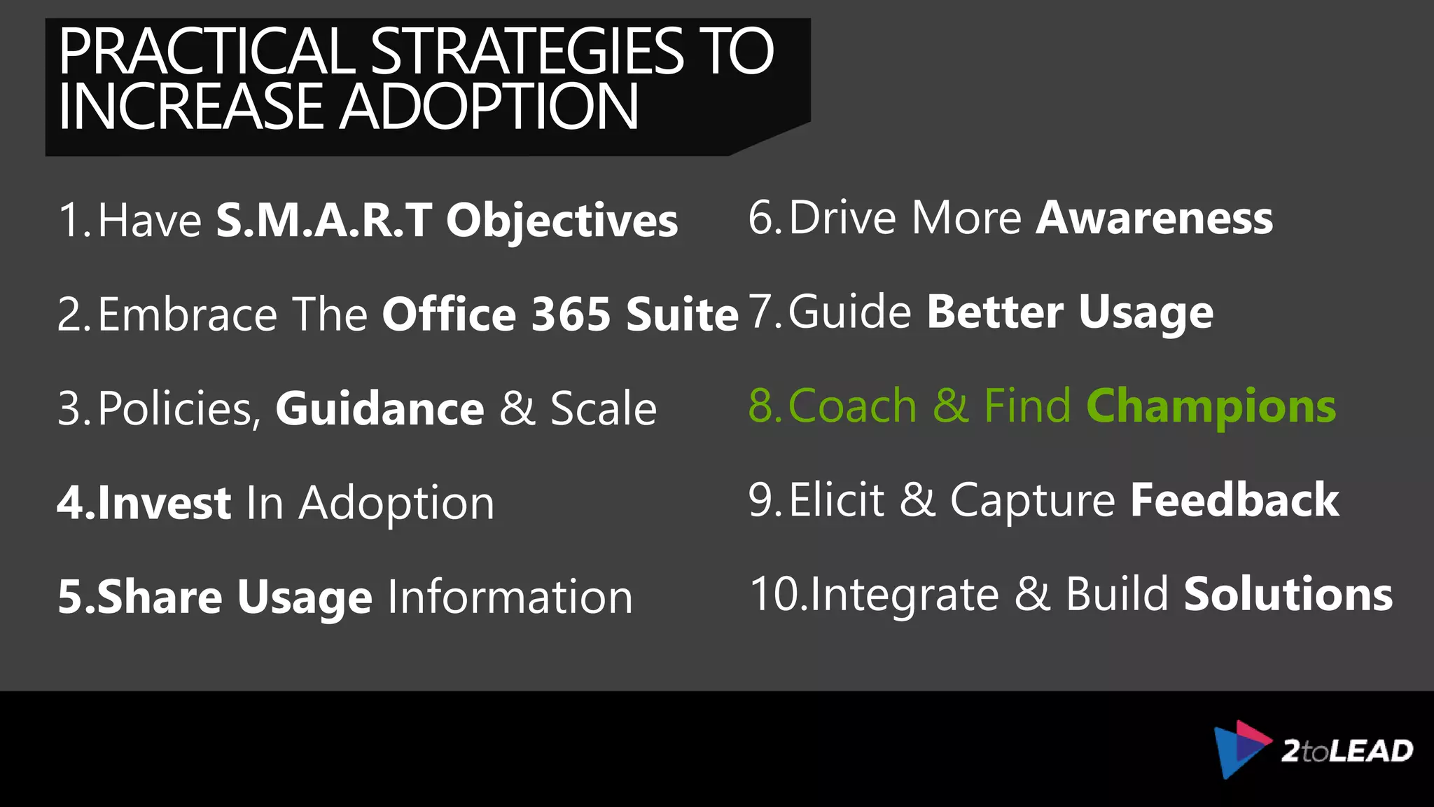 PRACTICAL STRATEGIES TO
INCREASE ADOPTION
1.Have S.M.A.R.T Objectives
2.Embrace The Office 365 Suite
3.Policies, Guidance & Scale
4.Invest In Adoption
5.Share Usage Information
6.Drive More Awareness
7.Guide Better Usage
8.Coach & Find Champions
9.Elicit & Capture Feedback
10.Integrate & Build Solutions
 