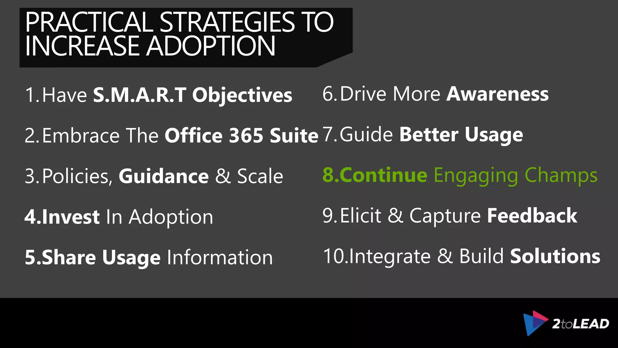 PRACTICAL STRATEGIES TO
INCREASE ADOPTION
1.Have S.M.A.R.T Objectives
2.Embrace The Office 365 Suite
3.Policies, Guidance & Scale
4.Invest In Adoption
5.Share Usage Information
6.Drive More Awareness
7.Guide Better Usage
8.Coach & Find Champions
9.Elicit & Capture Feedback
10.Integrate & Build Solutions
 