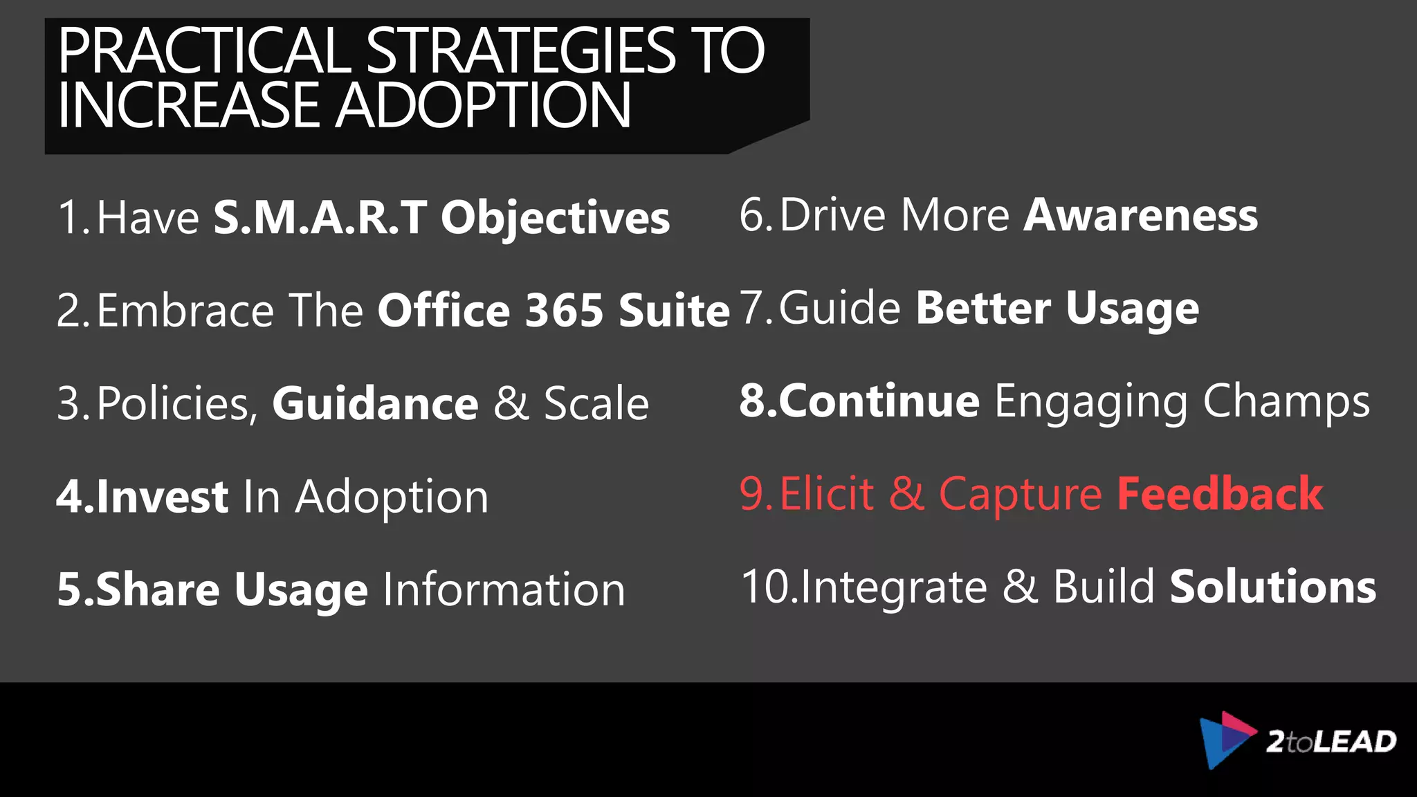 PRACTICAL STRATEGIES TO
INCREASE ADOPTION
1.Have S.M.A.R.T Objectives
2.Embrace The Office 365 Suite
3.Policies, Guidance & Scale
4.Invest In Adoption
5.Share Usage Information
6.Drive More Awareness
7.Guide Better Usage
8.Continue Engaging Champs
9.Elicit & Capture Feedback
10.Integrate & Build Solutions
 