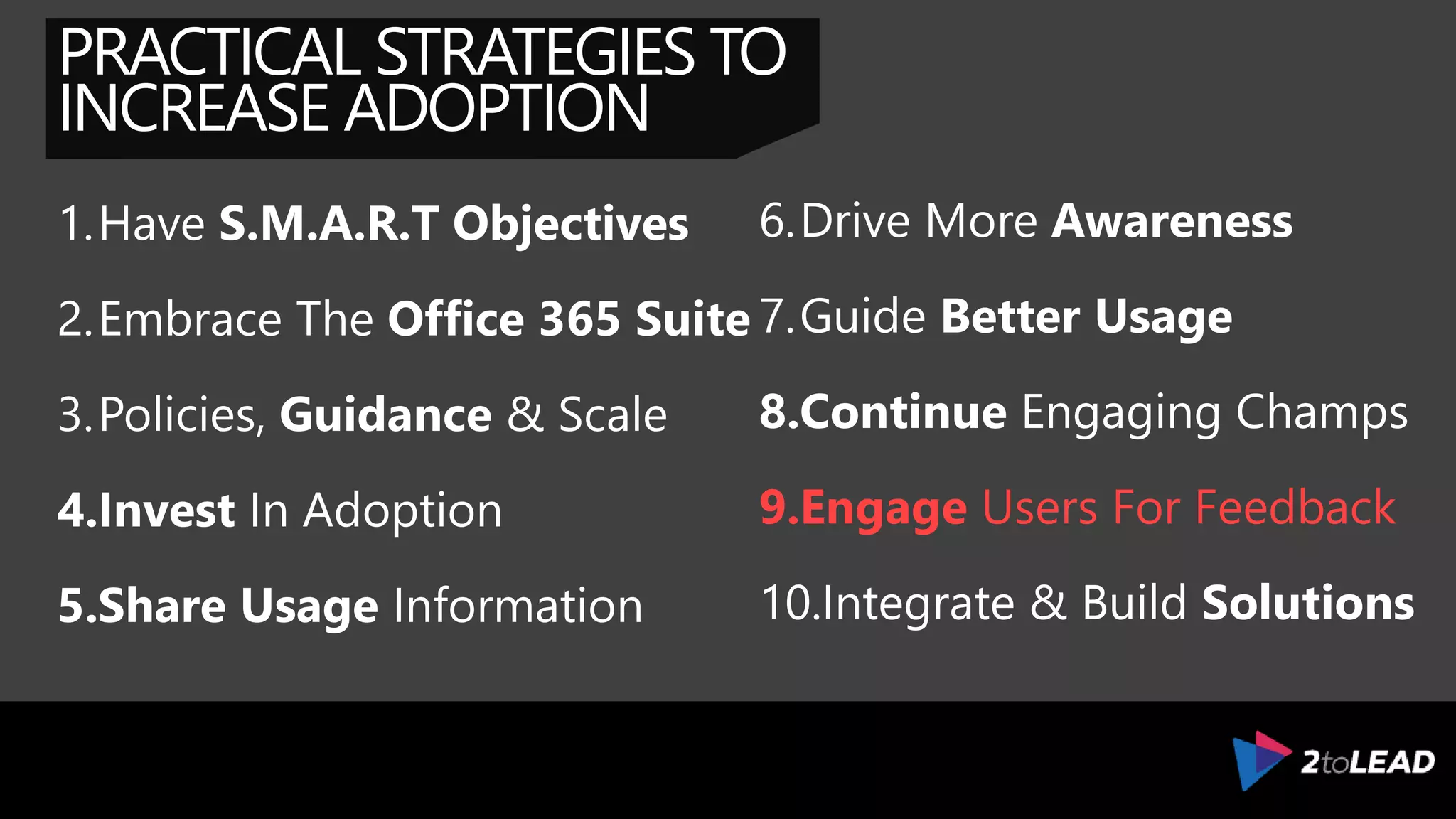 PRACTICAL STRATEGIES TO
INCREASE ADOPTION
1.Have S.M.A.R.T Objectives
2.Embrace The Office 365 Suite
3.Policies, Guidance & Scale
4.Invest In Adoption
5.Share Usage Information
6.Drive More Awareness
7.Guide Better Usage
8.Continue Engaging Champs
9.Elicit & Capture Feedback
10.Integrate & Build Solutions
 