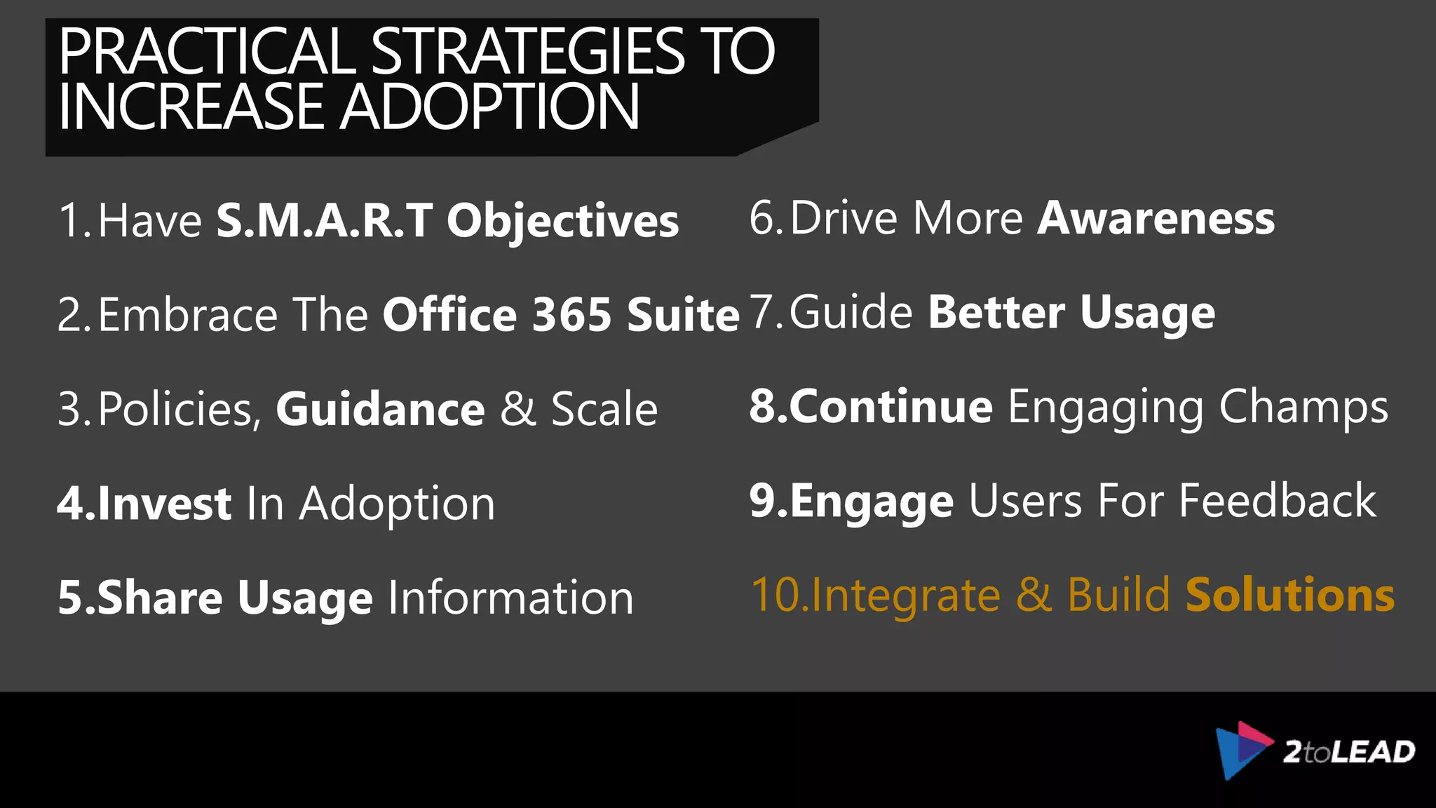 PRACTICAL STRATEGIES TO
INCREASE ADOPTION
1.Have S.M.A.R.T Objectives
2.Embrace The Office 365 Suite
3.Policies, Guidance & Scale
4.Invest In Adoption
5.Share Usage Information
6.Drive More Awareness
7.Guide Better Usage
8.Continue Engaging Champs
9.Engage Users For Feedback
10.Integrate & Build Solutions
 