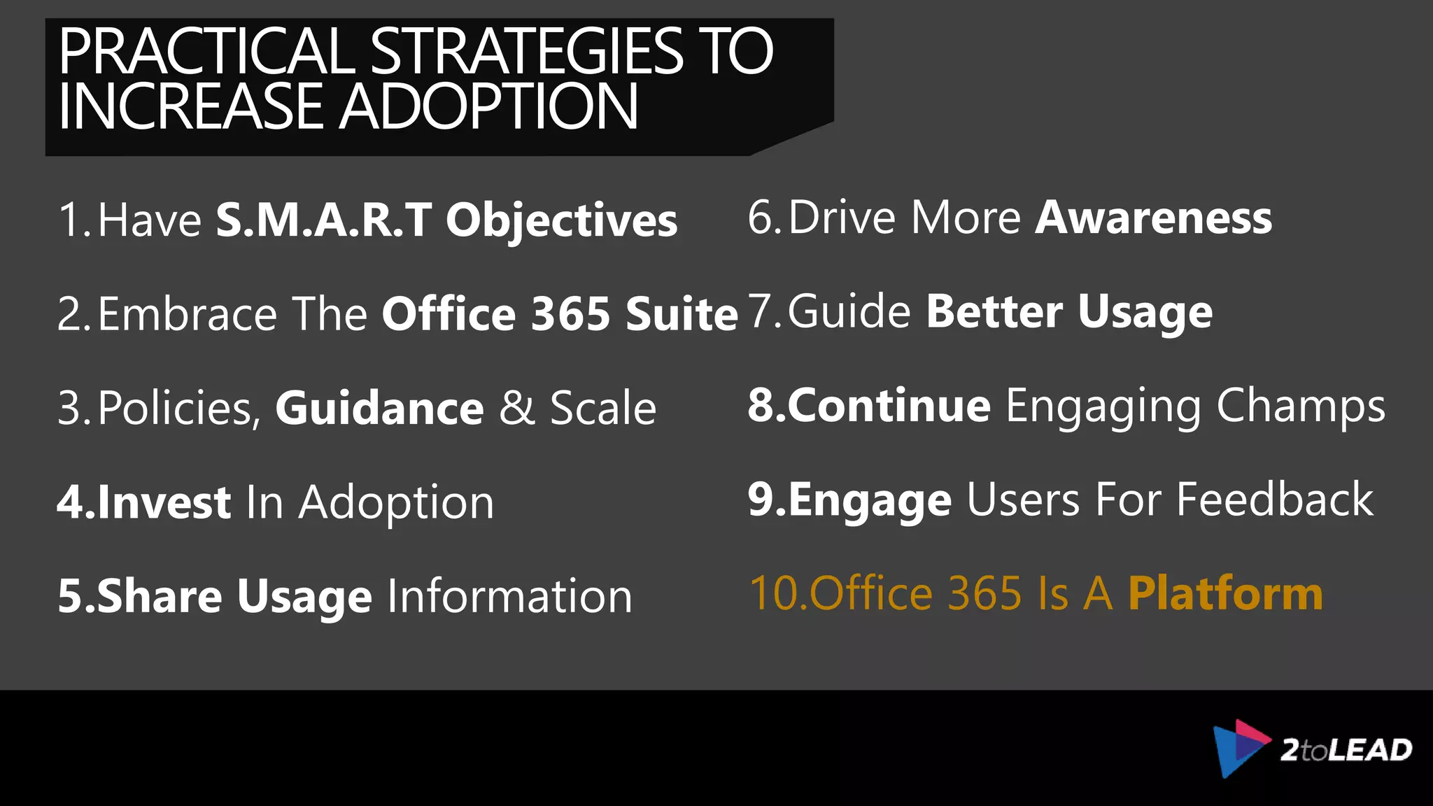 PRACTICAL STRATEGIES TO
INCREASE ADOPTION
1.Have S.M.A.R.T Objectives
2.Embrace The Office 365 Suite
3.Policies, Guidance & Scale
4.Invest In Adoption
5.Share Usage Information
6.Drive More Awareness
7.Guide Better Usage
8.Continue Engaging Champs
9.Engage Users For Feedback
10.Integrate & Build Solutions
 