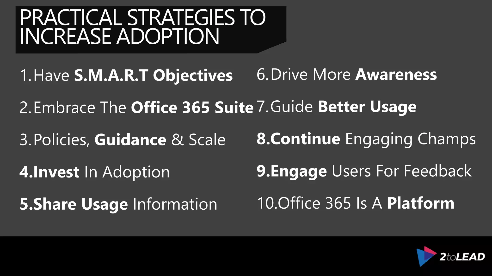 PRACTICAL STRATEGIES TO
INCREASE ADOPTION
1.Have S.M.A.R.T Objectives
2.Embrace The Office 365 Suite
3.Policies, Guidance & Scale
4.Invest In Adoption
5.Share Usage Information
6.Drive More Awareness
7.Guide Better Usage
8.Continue Engaging Champs
9.Engage Users For Feedback
10.Office 365 Is A Platform
 