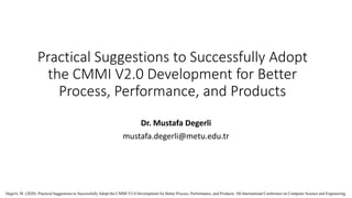 Practical Suggestions to Successfully Adopt
the CMMI V2.0 Development for Better
Process, Performance, and Products
Dr. Mustafa Degerli
mustafa.degerli@metu.edu.tr
Degerli, M. (2020). Practical Suggestions to Successfully Adopt the CMMI V2.0 Development for Better Process, Performance, and Products. 5th International Conference on Computer Science and Engineering.
 