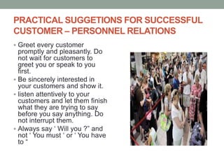 PRACTICAL SUGGETIONS FOR SUCCESSFUL
CUSTOMER – PERSONNEL RELATIONS
 Greet every customer
promptly and pleasantly. Do
not wait for customers to
greet you or speak to you
first.
 Be sincerely interested in
your customers and show it.
 listen attentively to your
customers and let them finish
what they are trying to say
before you say anything. Do
not interrupt them.
 Always say ‘ Will you ?” and
not ‘ You must ‘ or ‘ You have
to “
 