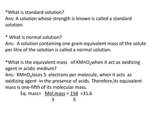 *What is standard solution?
Ans: A solution whose strength is known is called a standard
solution.
* What is normal soluti...