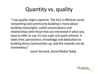 Quantity vs. quality“I say quality reigns supreme. The fact is effective social networking and community building is more about building meaningful, useful conversations and relationships with those that are interested in what you have to offer or say. It’s not a get rich quick scheme. It takes time, persistence, knowledge and dedication to building these communities up, and the rewards can be tremendous.”		Jason Yormark, Social Media Today13