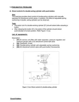 1.3PNEUMATICS PROBLEMS
A. Direct control of a double-acting cylinder with push-button.
Aim:
This exercise provides direct control of double-acting cylinders with manually
operated 5/2 directional control valves. In addition, the effect of adjustable spring
cushioning in double- acting cylinders can be observed.
Task:
 The piston rod of a double-working cylinder (Z1) should extend after actuating a
button.
 After releasing the button (S1), the piston of the cylinder should retract
automatically to its back position. Refer Figure 1.3 (a).
List of equipment’s:
Description:
i. (01) Air service unit (filter with water separator, pressure regulator and
pressure gauge) with a 3/2 directional control ball valve
ii. (02) Distributor, 6-fold
iii. (04) Double-acting cylinder with adjustable spring cushioning
iv. (08) 5/2 directional control valve with push-button Accessories
Figure 1.3 (a): Direct control of a double-acting cylinder
Circuit Problem:
 