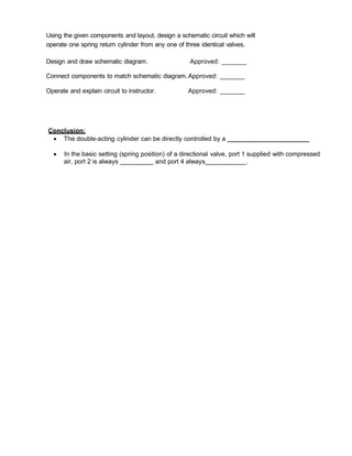Using the given components and layout, design a schematic circuit which will
operate one spring return cylinder from any one of three identical valves.
Design and draw schematic diagram. Approved: _______
Connect components to match schematic diagram.Approved: _______
Operate and explain circuit to instructor. Approved: _______
Conclusion:
 The double-acting cylinder can be directly controlled by a ________________________
 In the basic setting (spring position) of a directional valve, port 1 supplied with compressed
air, port 2 is always and port 4 always .
 