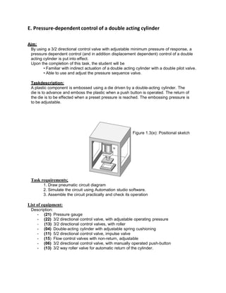 E. Pressure-dependent control of a double acting cylinder
Aim:
By using a 3/2 directional control valve with adjustable minimum pressure of response, a
pressure dependent control (and in addition displacement dependent) control of a double
acting cylinder is put into effect.
Upon the completion of this task, the student will be
• Familiar with indirect actuation of a double acting cylinder with a double pilot valve.
• Able to use and adjust the pressure sequence valve.
Taskdescription:
A plastic component is embossed using a die driven by a double-acting cylinder. The
die is to advance and emboss the plastic when a push button is operated. The return of
the die is to be effected when a preset pressure is reached. The embossing pressure is
to be adjustable.
Figure 1.3(e): Positional sketch
Task requirements:
1. Draw pneumatic circuit diagram
2. Simulate the circuit using Automation studio software.
3. Assemble the circuit practically and check its operation
List of equipment:
Description:
- (21) Pressure gauge
- (22) 3/2 directional control valve, with adjustable operating pressure
- (13) 3/2 directional control valves, with roller
- (04) Double-acting cylinder with adjustable spring cushioning
- (11) 5/2 directional control valve, impulse valve
- (15) Flow control valves with non-return, adjustable
- (06) 3/2 directional control valve, with manually operated push-button
- (13) 3/2 way roller valve for automatic return of the cylinder.
 