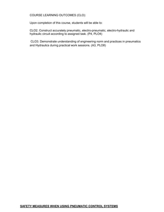 COURSE LEARNING OUTCOMES (CLO):
Upon completion of this course, students will be able to:
CLO2. Construct accurately pneumatic, electro-pneumatic, electro-hydraulic and
hydraulic circuit according to assigned task. (P4, PLO4)
CLO3. Demonstrate understanding of engineering norm and practices in pneumatics
and Hydraulics during practical work sessions. (A3, PLO8)
SAFETY MEASURES WHEN USING PNEUMATIC CONTROL SYSTEMS
 