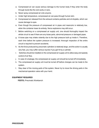 a. Compressed air can cause serious damage to the human body if they enter the body
through ducts like the oral cavity or ears.
b. Never spray compressed air onto anyone.
c. Under high temperature, compressed air can pass through human skin.
d. Compressed air released from the exhaust contains particles and oil droplets, which can
cause damage to eyes.
e. Even though the pressure of compressed air in pipes and reservoirs is relatively low,
when the container loses its entirety, fierce explosions may still occur.
f. Before switching on a compressed air supply unit, one should thoroughly inspect the
whole circuit to see if there are any loose parts, abnormal pressure or damaged pipes.
g. A loose pipe may shake violently due to the high pressure built up inside it. Therefore,
each time before the system pressure is increased; thorough inspection of the entire
circuit is required to prevent accidents.
h. As the force produced by pneumatic cylinders is relatively large, and the action is usually
very fast, you may suffer serious injuries if you get hit by a cylinder.
i. Switches should be installed on the compressed air supply unit to allow easy and speedy
control of air flow.
j. In case of a leakage, the compressed air supply unit should be turned off immediately.
k. The compressed air supply unit must be turned off before changes can be made to the
system.
l. Stay clear of the moving parts of the system. Never try to move the driving parts in the
mechanical operation valve with your hand.
EQUIPMENT REQUIRED
FESTO; Pneumatic Workbench
PROCEDURE
 