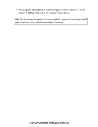 4. Pull up regulator adjusting knob to unlock the regulator and turn it clockwise to set the
pressure at 200 kpa (or 30 psi0 on the regulated Pressure Gauge.
Note: Each time you set the pressure, it is recommended to close and reopen the main shutoff
valve to overcome friction. Readjust the pressure if necessary.
TASK: APPLICATIONS IN PNEUMATIC SYSTEM
 