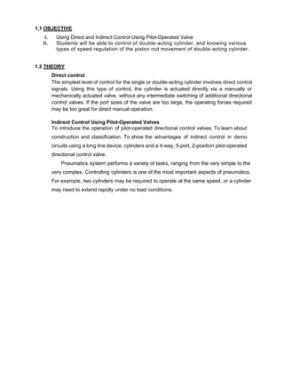 1.1 OBJECTIVE
i. Using Direct and Indirect Control Using Pilot-Operated Valve
ii. Students will be able to control of double-acting cylinder, and knowing various
types of speed regulation of the piston rod movement of double-acting cylinder.
1.2 THEORY
Direct control
The simplest level of control for the single or double-acting cylinder involves direct control
signals. Using this type of control, the cylinder is actuated directly via a manually or
mechanically actuated valve, without any intermediate switching of additional directional
control valves. If the port sizes of the valve are too large, the operating forces required
may be too great for direct manual operation.
Indirect Control Using Pilot-Operated Valves
To introduce the operation of pilot-operated directional control valves. To learn about
construction and classification. To show the advantages of indirect control in demo
circuits using a long line device, cylinders and a 4-way, 5-port, 2-position pilot-operated
directional control valve.
Pneumatics system performs a variety of tasks, ranging from the very simple to the
very complex. Controlling cylinders is one of the most important aspects of pneumatics.
For example, two cylinders may be required to operate at the same speed, or a cylinder
may need to extend rapidly under no load conditions.
 