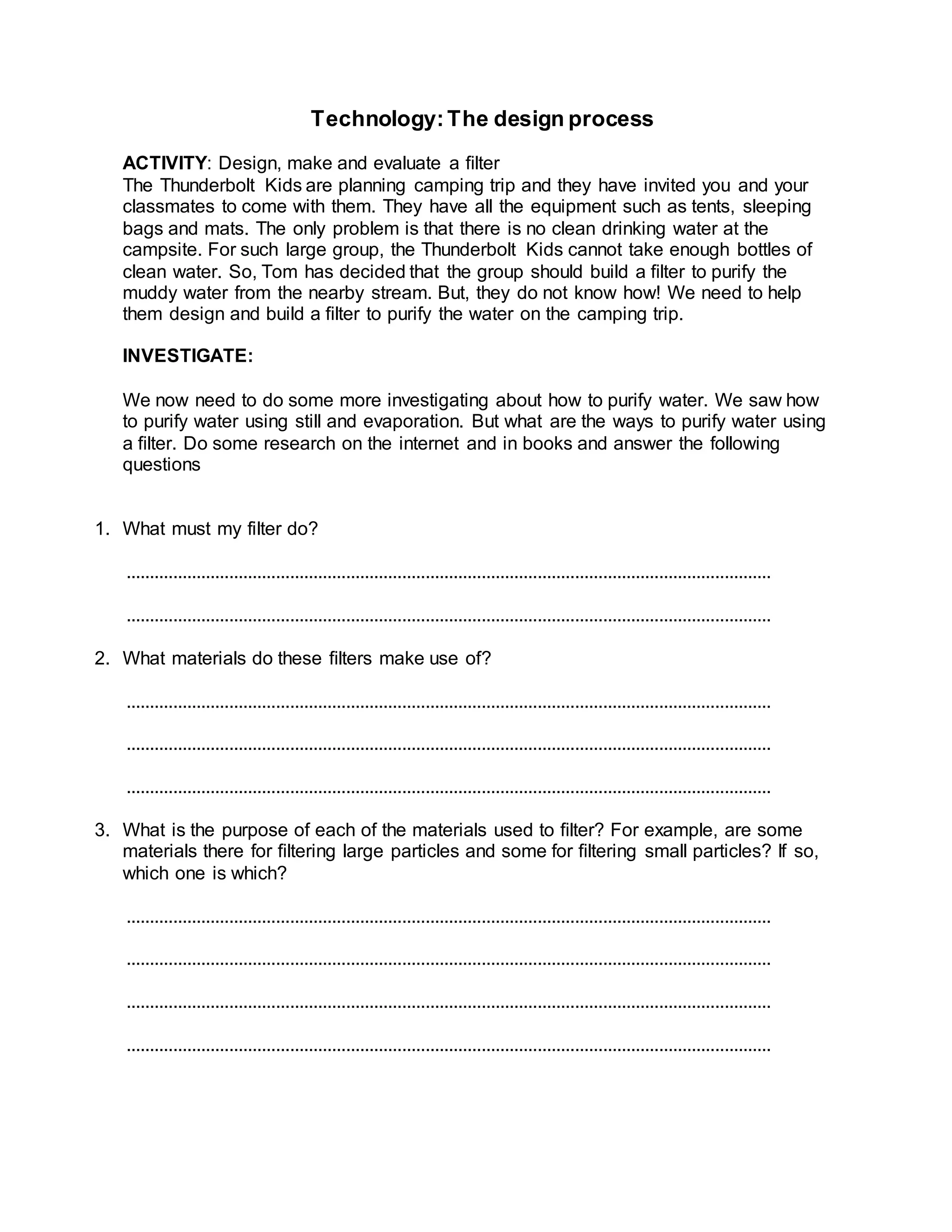 Technology:The design process
ACTIVITY: Design, make and evaluate a ﬁlter
The Thunderbolt Kids are planning camping trip and they have invited you and your
classmates to come with them. They have all the equipment such as tents, sleeping
bags and mats. The only problem is that there is no clean drinking water at the
campsite. For such large group, the Thunderbolt Kids cannot take enough bottles of
clean water. So, Tom has decided that the group should build a ﬁlter to purify the
muddy water from the nearby stream. But, they do not know how! We need to help
them design and build a ﬁlter to purify the water on the camping trip.
INVESTIGATE:
We now need to do some more investigating about how to purify water. We saw how
to purify water using still and evaporation. But what are the ways to purify water using
a ﬁlter. Do some research on the internet and in books and answer the following
questions
1. What must my filter do?
..........................................................................................................................................
..........................................................................................................................................
2. What materials do these ﬁlters make use of?
..........................................................................................................................................
..........................................................................................................................................
..........................................................................................................................................
3. What is the purpose of each of the materials used to ﬁlter? For example, are some
materials there for ﬁltering large particles and some for ﬁltering small particles? If so,
which one is which?
..........................................................................................................................................
..........................................................................................................................................
..........................................................................................................................................
..........................................................................................................................................
 