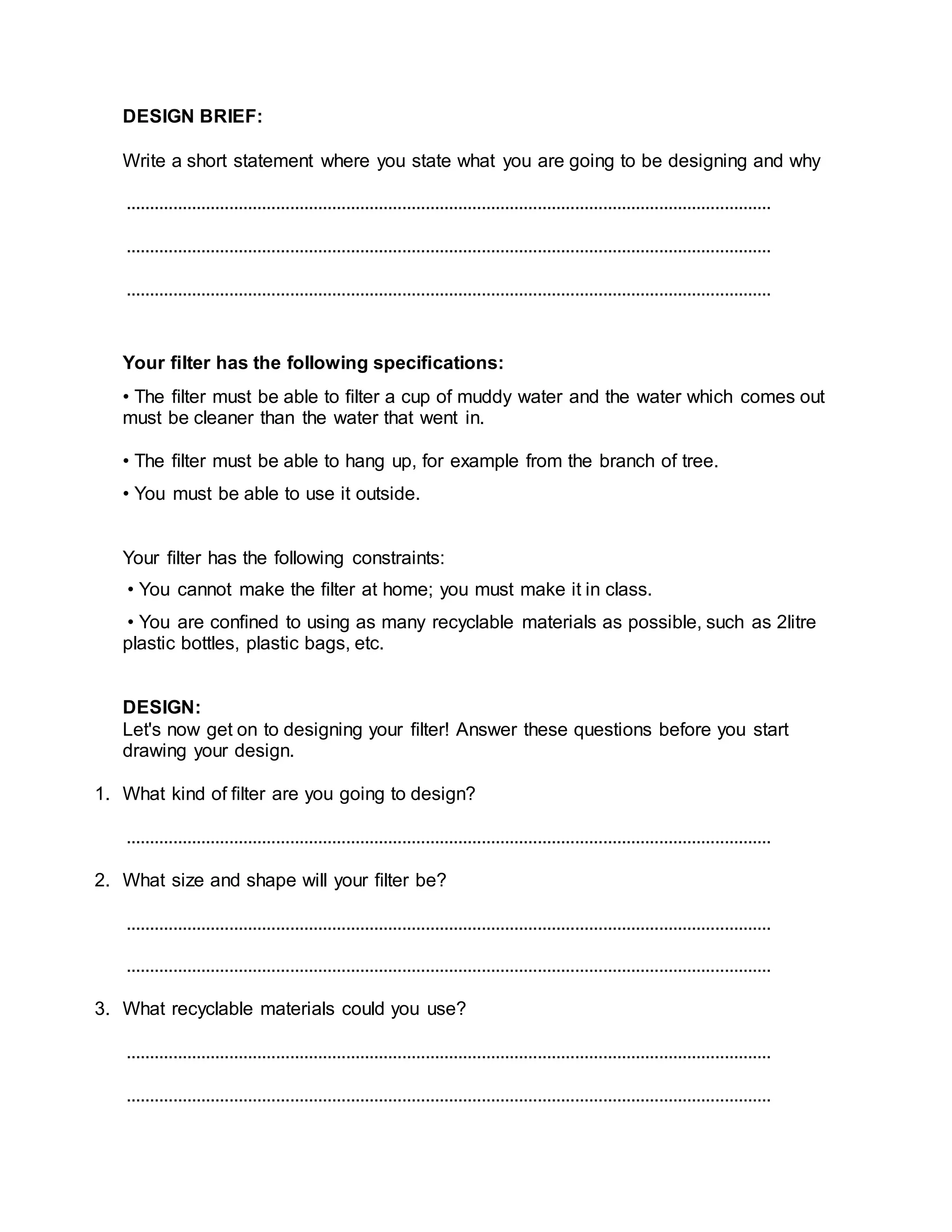 DESIGN BRIEF:
Write a short statement where you state what you are going to be designing and why
..........................................................................................................................................
..........................................................................................................................................
..........................................................................................................................................
Your ﬁlter has the following speciﬁcations:
• The ﬁlter must be able to ﬁlter a cup of muddy water and the water which comes out
must be cleaner than the water that went in.
• The ﬁlter must be able to hang up, for example from the branch of tree.
• You must be able to use it outside.
Your ﬁlter has the following constraints:
• You cannot make the ﬁlter at home; you must make it in class.
• You are conﬁned to using as many recyclable materials as possible, such as 2litre
plastic bottles, plastic bags, etc.
DESIGN:
Let's now get on to designing your ﬁlter! Answer these questions before you start
drawing your design.
1. What kind of ﬁlter are you going to design?
..........................................................................................................................................
2. What size and shape will your ﬁlter be?
..........................................................................................................................................
..........................................................................................................................................
3. What recyclable materials could you use?
..........................................................................................................................................
..........................................................................................................................................
 
