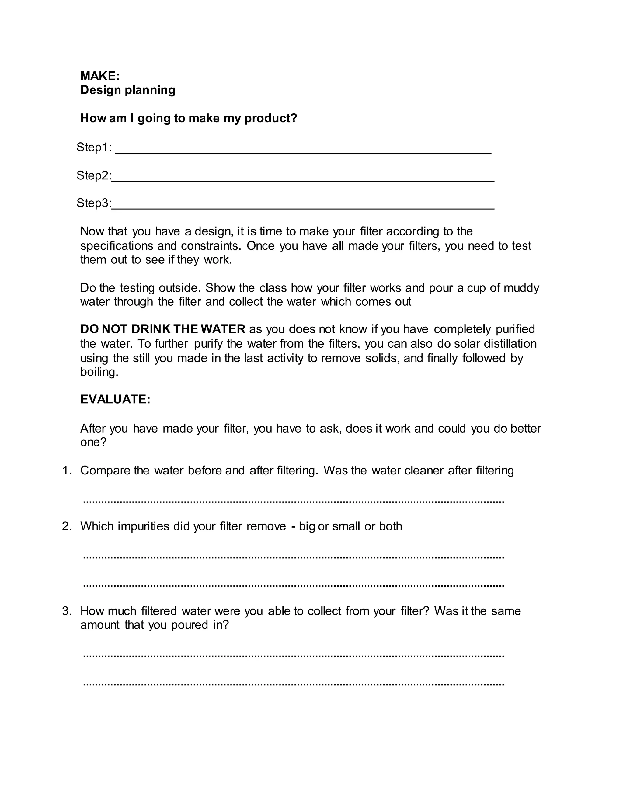 MAKE:
Design planning
How am I going to make my product?
Step1: _______________________________________________________
Step2:________________________________________________________
Step3:________________________________________________________
Now that you have a design, it is time to make your ﬁlter according to the
speciﬁcations and constraints. Once you have all made your ﬁlters, you need to test
them out to see if they work.
Do the testing outside. Show the class how your ﬁlter works and pour a cup of muddy
water through the ﬁlter and collect the water which comes out
DO NOT DRINK THE WATER as you does not know if you have completely puriﬁed
the water. To further purify the water from the ﬁlters, you can also do solar distillation
using the still you made in the last activity to remove solids, and ﬁnally followed by
boiling.
EVALUATE:
After you have made your ﬁlter, you have to ask, does it work and could you do better
one?
1. Compare the water before and after ﬁltering. Was the water cleaner after ﬁltering
..........................................................................................................................................
2. Which impurities did your ﬁlter remove - big or small or both
..........................................................................................................................................
..........................................................................................................................................
3. How much ﬁltered water were you able to collect from your ﬁlter? Was it the same
amount that you poured in?
..........................................................................................................................................
..........................................................................................................................................
 