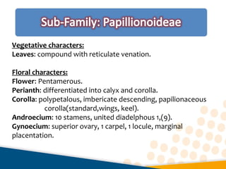 Vegetative characters:
Leaves: compound with reticulate venation.
Floral characters:
Flower: Pentamerous.
Perianth: differentiated into calyx and corolla.
Corolla: polypetalous, imbericate descending, papilionaceous
corolla(standard,wings, keel).
Androecium: 10 stamens, united diadelphous 1,(9).
Gynoecium: superior ovary, 1 carpel, 1 locule, marginal
placentation.
 
