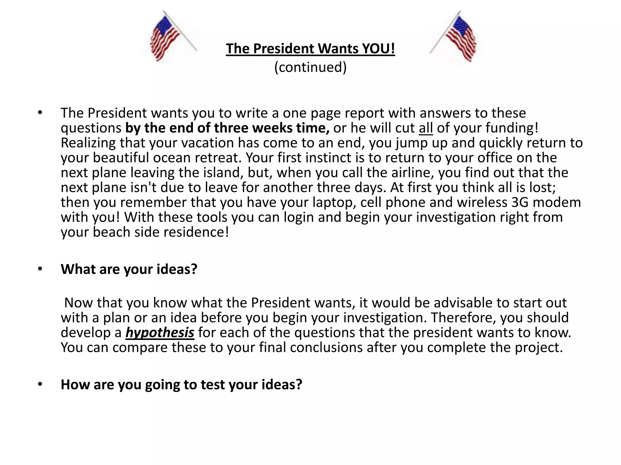 The President Wants YOU!(continued)The President wants you to write a one page report with answers to these questions by the end of three weeks time,or he will cut all of your funding! Realizing that your vacation has come to an end, you jump up and quickly return to your beautiful ocean retreat. Your first instinct is to return to your office on the next plane leaving the island, but, when you call the airline, you find out that the next plane isn't due to leave for another three days. At first you think all is lost; then you remember that you have your laptop, cell phone and wireless 3G modem with you! With these tools you can login and begin your investigation right from your beach side residence!  What are your ideas? Now that you know what the President wants, it would be advisable to start out with a plan or an idea before you begin your investigation. Therefore, you should develop a hypothesis for each of the questions that the president wants to know. You can compare these to your final conclusions after you complete the project.   How are you going to test your ideas?