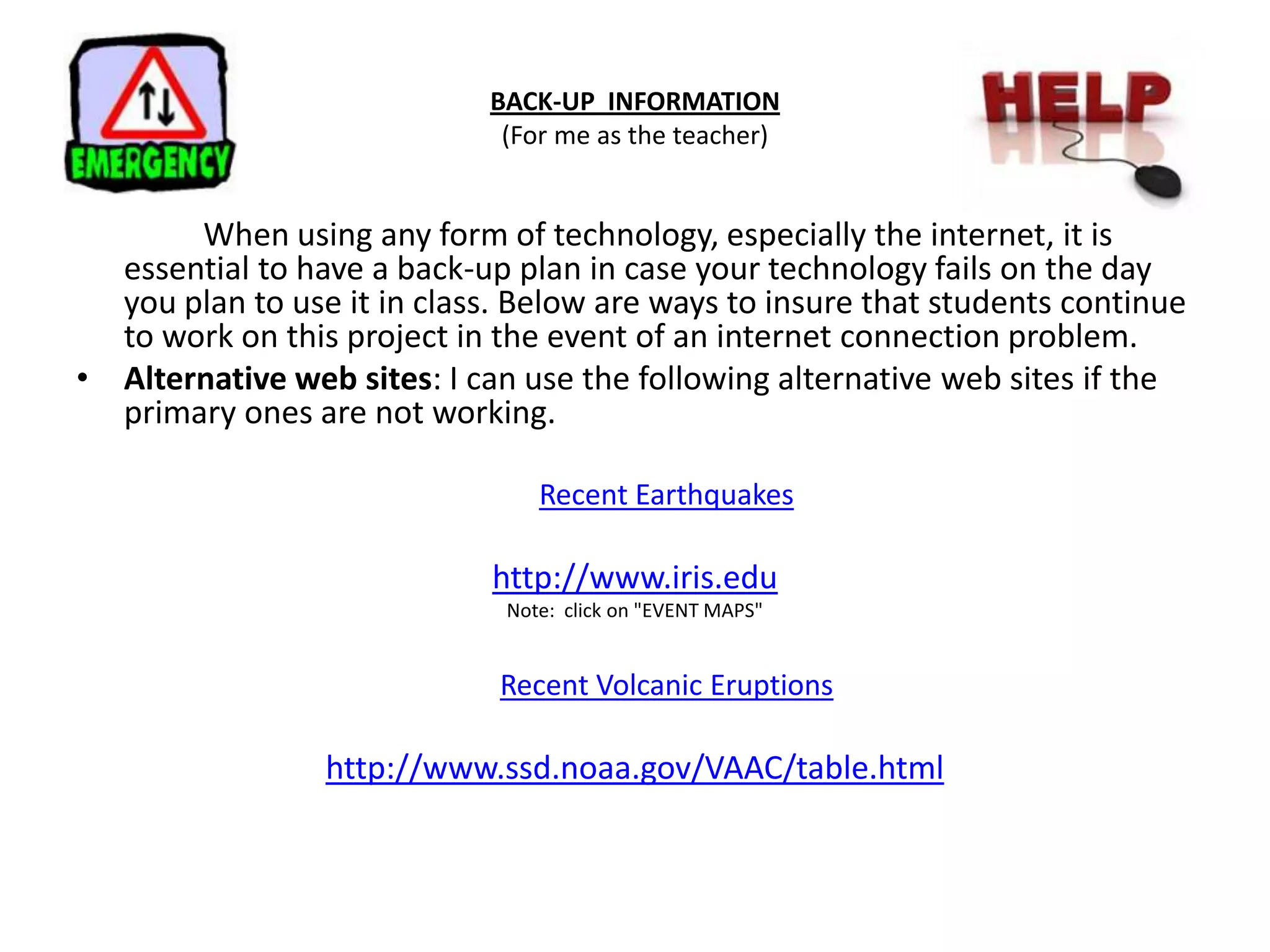 BACK-UP  INFORMATION(For me as the teacher) 	When using any form of technology, especially the internet, it is essential to have a back-up plan in case your technology fails on the day you plan to use it in class. Below are ways to insure that students continue to work on this project in the event of an internet connection problem.Alternative web sites: I can use the following alternative web sites if the primary ones are not working.  Recent Earthquakes http://www.iris.eduNote:  click on "EVENT MAPS" Recent Volcanic Eruptions http://www.ssd.noaa.gov/VAAC/table.html