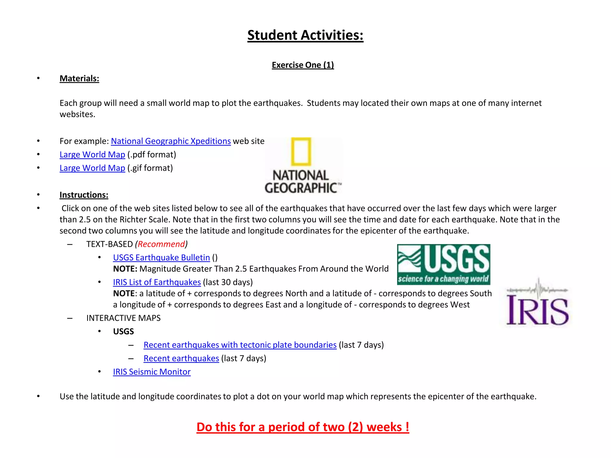 Student Activities:Exercise One (1)Materials:Each group will need a small world map to plot the earthquakes.  Students may located their own maps at one of many internet websites.  For example: National Geographic Xpeditions web site: Large World Map (.pdf format)Large World Map (.gif format)Instructions:  Click on one of the web sites listed below to see all of the earthquakes that have occurred over the last few days which were larger than 2.5 on the Richter Scale. Note that in the first two columns you will see the time and date for each earthquake. Note that in the second two columns you will see the latitude and longitude coordinates for the epicenter of the earthquake.TEXT-BASED (Recommend)USGS Earthquake Bulletin ()NOTE: Magnitude Greater Than 2.5 Earthquakes From Around the World IRIS List of Earthquakes (last 30 days)NOTE: a latitude of + corresponds to degrees North and a latitude of - corresponds to degrees Southa longitude of + corresponds to degrees East and a longitude of - corresponds to degrees WestINTERACTIVE MAPSUSGSRecent earthquakes with tectonic plate boundaries (last 7 days)Recent earthquakes (last 7 days)IRIS Seismic Monitor Use the latitude and longitude coordinates to plot a dot on your world map which represents the epicenter of the earthquake.  Do this for a period of two (2) weeks !