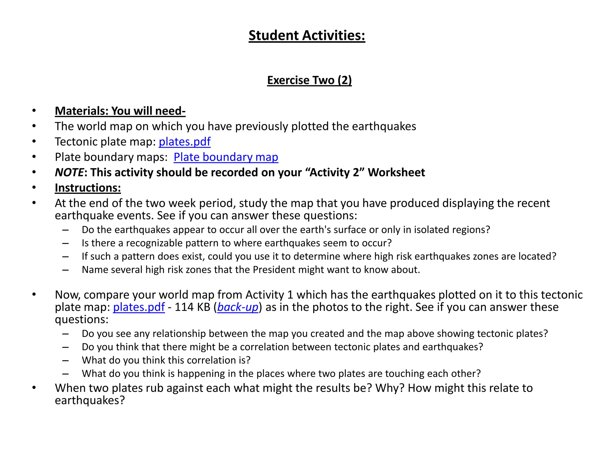 Student Activities:Exercise Two (2) Materials: You will need-The world map on which you have previously plotted the earthquakes Tectonic plate map: plates.pdfPlate boundary maps:  Plate boundary mapNOTE: This activity should be recorded on your “Activity 2” WorksheetInstructions:At the end of the two week period, study the map that you have produced displaying the recent earthquake events. See if you can answer these questions:Do the earthquakes appear to occur all over the earth's surface or only in isolated regions?Is there a recognizable pattern to where earthquakes seem to occur?If such a pattern does exist, could you use it to determine where high risk earthquakes zones are located?Name several high risk zones that the President might want to know about. Now, compare your world map from Activity 1 which has the earthquakes plotted on it to this tectonic plate map: plates.pdf - 114 KB (back-up) as in the photos to the right. See if you can answer these questions:Do you see any relationship between the map you created and the map above showing tectonic plates?Do you think that there might be a correlation between tectonic plates and earthquakes?What do you think this correlation is?What do you think is happening in the places where two plates are touching each other?When two plates rub against each what might the results be? Why? How might this relate to earthquakes?