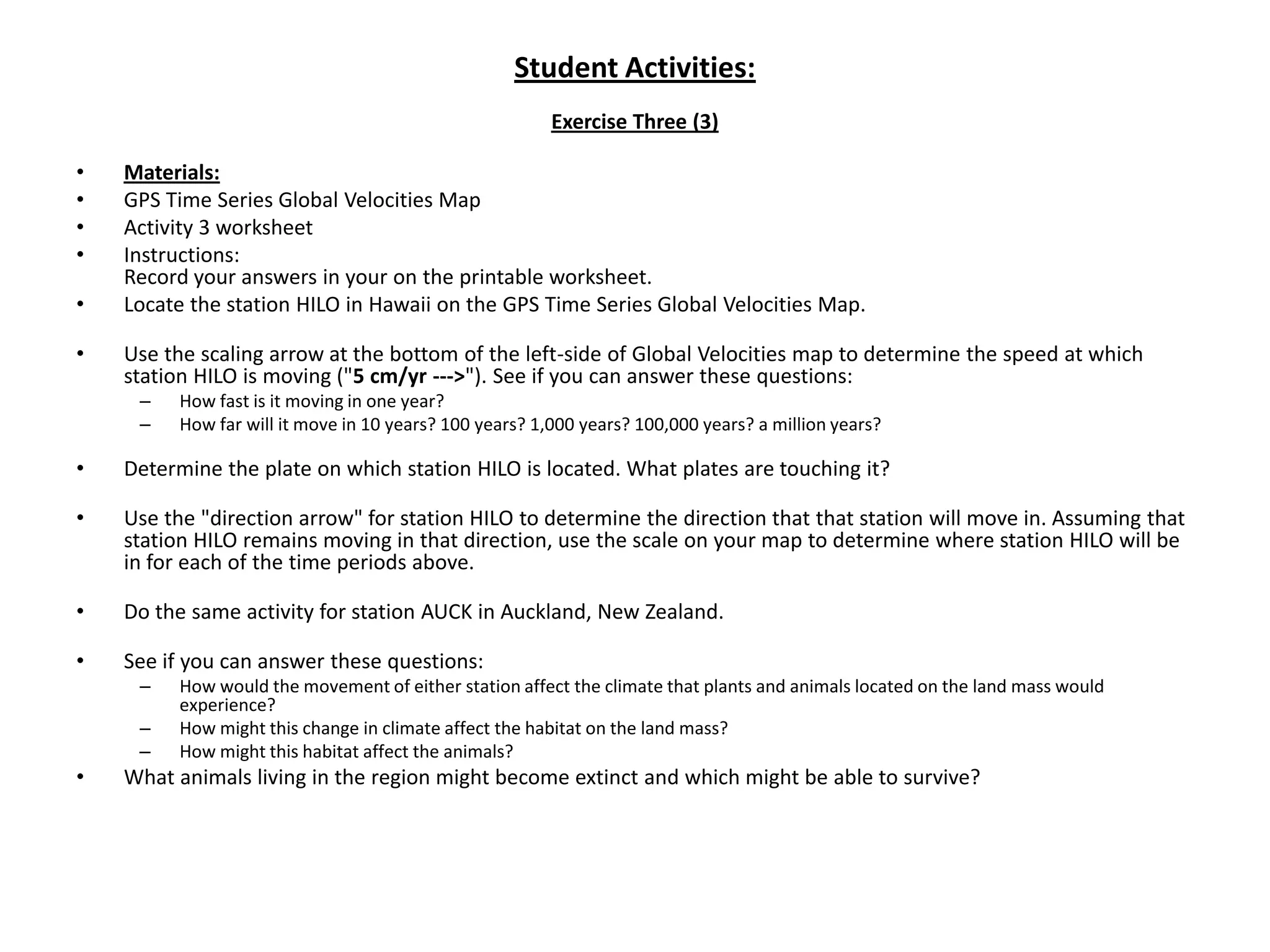 Student Activities:Exercise Three (3)Materials:GPS Time Series Global Velocities MapActivity 3 worksheetInstructions:Record your answers in your on the printable worksheet.Locate the station HILO in Hawaii on the GPS Time Series Global Velocities Map. Use the scaling arrow at the bottom of the left-side of Global Velocities map to determine the speed at which station HILO is moving ("5 cm/yr --->"). See if you can answer these questions:How fast is it moving in one year?How far will it move in 10 years? 100 years? 1,000 years? 100,000 years? a million years? Determine the plate on which station HILO is located. What plates are touching it? Use the "direction arrow" for station HILO to determine the direction that that station will move in. Assuming that station HILO remains moving in that direction, use the scale on your map to determine where station HILO will be in for each of the time periods above. Do the same activity for station AUCK in Auckland, New Zealand. See if you can answer these questions:How would the movement of either station affect the climate that plants and animals located on the land mass would experience?How might this change in climate affect the habitat on the land mass?How might this habitat affect the animals?What animals living in the region might become extinct and which might be able to survive?