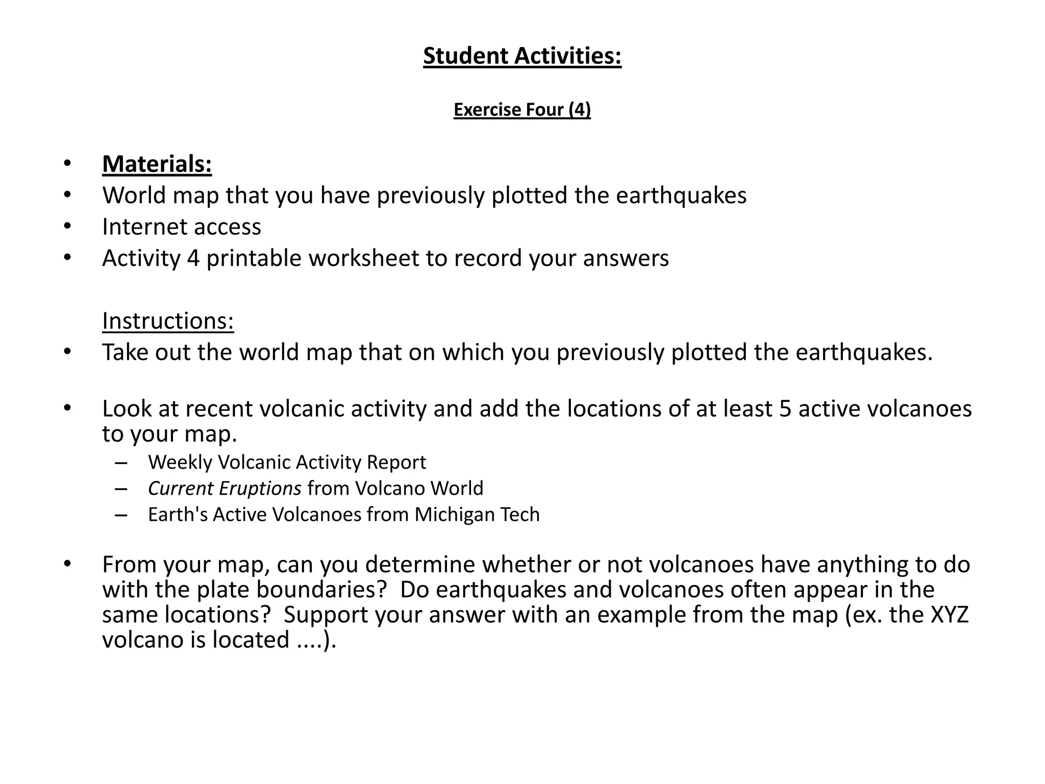 Student Activities:Exercise Four (4)Materials:World map that you have previously plotted the earthquakesInternet accessActivity 4 printable worksheet to record your answersInstructions:Take out the world map that on which you previously plotted the earthquakes. Look at recent volcanic activity and add the locations of at least 5 active volcanoes to your map.Weekly Volcanic Activity ReportCurrent Eruptions from Volcano WorldEarth's Active Volcanoes from Michigan Tech From your map, can you determine whether or not volcanoes have anything to do with the plate boundaries?  Do earthquakes and volcanoes often appear in the same locations?  Support your answer with an example from the map (ex. the XYZ volcano is located ....).