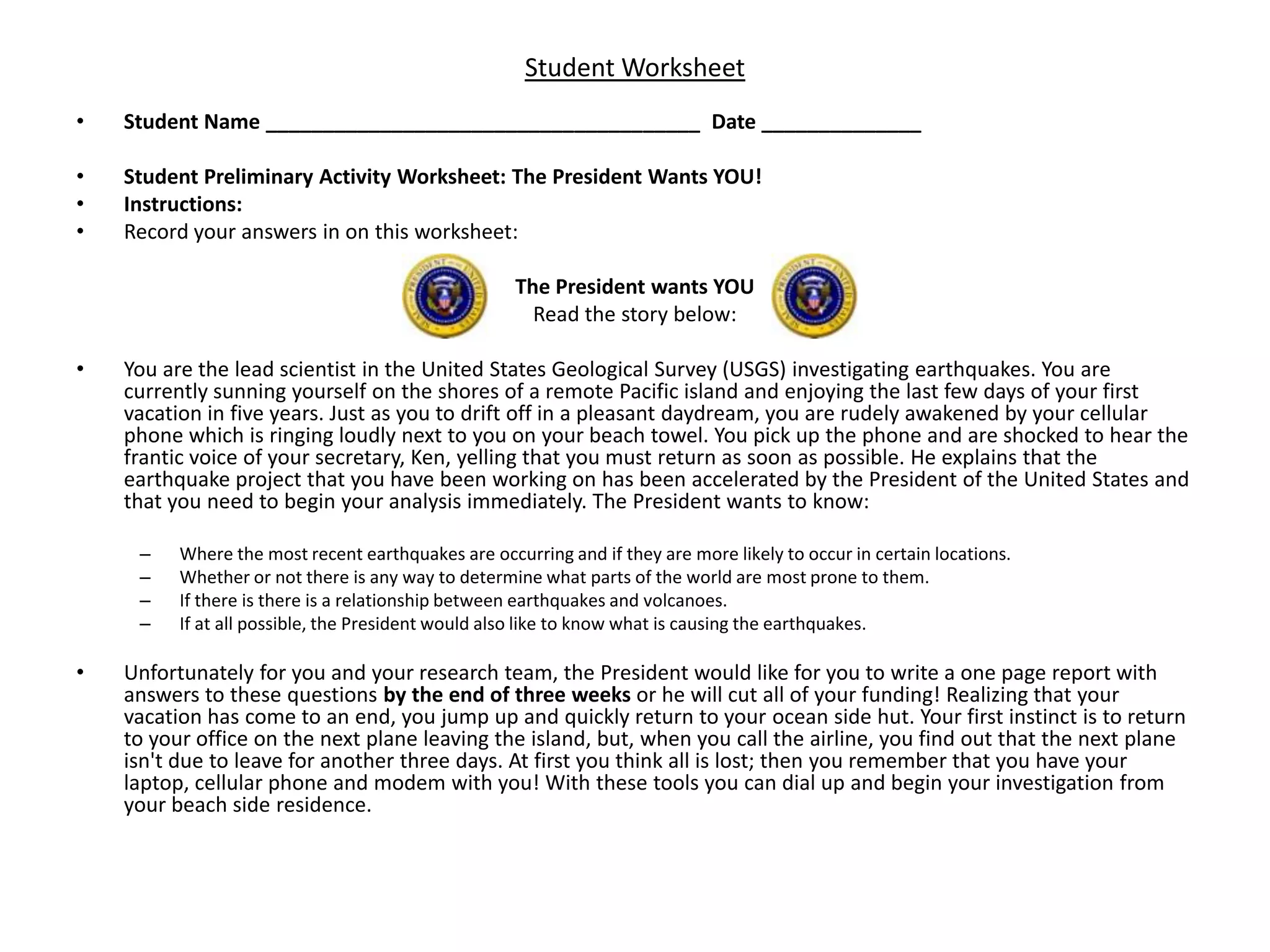 Student WorksheetStudent Name ______________________________________  Date ______________Student Preliminary Activity Worksheet: The President Wants YOU!Instructions:Record your answers in on this worksheet:The President wants YOURead the story below:You are the lead scientist in the United States Geological Survey (USGS) investigating earthquakes. You are currently sunning yourself on the shores of a remote Pacific island and enjoying the last few days of your first vacation in five years. Just as you to drift off in a pleasant daydream, you are rudely awakened by your cellular phone which is ringing loudly next to you on your beach towel. You pick up the phone and are shocked to hear the frantic voice of your secretary, Ken, yelling that you must return as soon as possible. He explains that the earthquake project that you have been working on has been accelerated by the President of the United States and that you need to begin your analysis immediately. The President wants to know: Where the most recent earthquakes are occurring and if they are more likely to occur in certain locations.Whether or not there is any way to determine what parts of the world are most prone to them.If there is there is a relationship between earthquakes and volcanoes.If at all possible, the President would also like to know what is causing the earthquakes.Unfortunately for you and your research team, the President would like for you to write a one page report with answers to these questions by the end of three weeks or he will cut all of your funding! Realizing that your vacation has come to an end, you jump up and quickly return to your ocean side hut. Your first instinct is to return to your office on the next plane leaving the island, but, when you call the airline, you find out that the next plane isn't due to leave for another three days. At first you think all is lost; then you remember that you have your laptop, cellular phone and modem with you! With these tools you can dial up and begin your investigation from your beach side residence. 