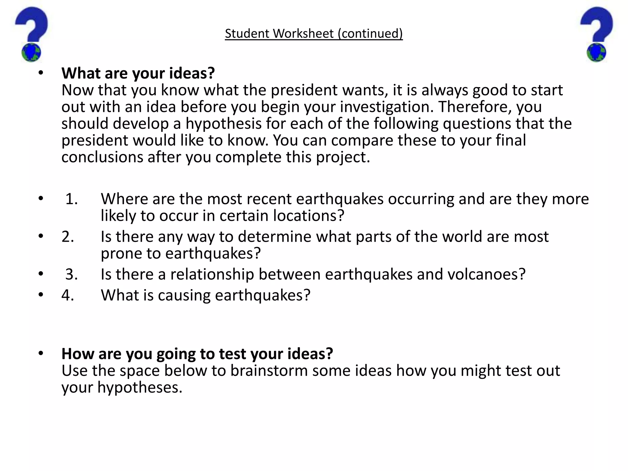 Student Worksheet (continued)What are your ideas?Now that you know what the president wants, it is always good to start out with an idea before you begin your investigation. Therefore, you should develop a hypothesis for each of the following questions that the president would like to know. You can compare these to your final conclusions after you complete this project. 1.	Where are the most recent earthquakes occurring and are they more 	likely to occur in certain locations?2.	Is there any way to determine what parts of the world are most 	prone to earthquakes? 3.	Is there a relationship between earthquakes and volcanoes? 4.	What is causing earthquakes?  How are you going to test your ideas?Use the space below to brainstorm some ideas how you might test out your hypotheses.